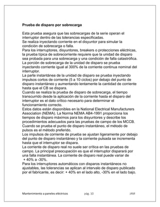 Mantenimiento a paneles eléctricos pág. 10 JAM
Prueba de disparo por sobrecarga
Esta prueba asegura que las sobrecargas de la serie operan el
interruptor dentro de las tolerancias especificadas.
Se realiza inyectando corriente en el disyuntor para simular la
condición de sobrecarga o falla.
Para los interruptores, disyuntores, breakers o protecciones eléctricas,
la prueba típica de sobrecorriente requiere que la unidad de disparo
sea probada para una sobrecarga y una condición de falla catastrófica.
La porción de sobrecarga de la unidad de disparo se prueba
inyectando corriente igual al 300% de la corriente continua nominal del
interruptor.
La parte instantánea de la unidad de disparo se prueba inyectando
impulsos cortos de corriente (5 a 10 ciclos) por debajo del punto de
disparo instantáneo y aumentando lentamente la cantidad de corriente
hasta que el CB se dispara.
Cuando se realiza la prueba de disparo de sobrecarga, el tiempo
transcurrido desde la aplicación de la corriente hasta el disparo del
interruptor es el dato crítico necesario para determinar el
funcionamiento correcto.
Estos datos están disponibles en la National Electrical Manufacturers
Association (NEMA). La Norma NEMA AB4-1991 proporciona los
tiempos de disparo máximos para los disyuntores y describe los
procedimientos adecuados para las pruebas de campo de los MCCB.
Cuando se prueba el punto de disparo instantáneo, el método de
pulsos es el método preferido.
Los impulsos de corriente de prueba se ajustan ligeramente por debajo
del punto de disparo instantáneo y la corriente pulsada se incrementa
hasta que el interruptor se dispara.
La corriente de disparo real no suele ser crítica en las pruebas de
campo. La principal preocupación es que el interruptor disparará por
una falla instantánea. La corriente de disparo real puede variar de
+ 40% a -30%.
Para los interruptores automáticos con disparos instantáneos no
ajustables, las tolerancias se aplican al intervalo de disparo publicado
por el fabricante, es decir: + 40% en el lado alto, -30% en el lado bajo.
 