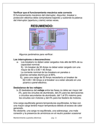 Mantenimiento a paneles eléctricos pág. 11 JAM
Verificar que el funcionamiento mecánico este correcto
El funcionamiento mecánico del interruptor, disyuntor, breaker o
protección eléctrica debe comprobarse bajando y subiendo la palanca
del interruptor (apertura y cierre) varias veces.
RESUMIENDO:
Algunos parámetros para verificar:
Los interruptores o desconectivos:
a- Los breakers no deben estar cargados más allá del 80% de su
capacidad nominal.
Ej.: Un breaker de 50 Amps no deber estar cargado con una
mayor de 50 x 0.80 = 40 Amps
La corriente nominal de los breakers en paneles o
pizarras cerradas disminuye al 85%.
Ej.: para una carga de 50 Amps necesitaría un breaker de
50/ 0.85 = 60 Amps si el breaker va a estar ubicado en una
pizarra o panel eléctrico.
Desbalance de los voltajes:
b- El desbalance del voltaje entre las fases no debe ser mayor del
3%, para los circuitos de alumbrado, del 2% para las derivaciones
o circuitos secundarios de alumbrado, del 1 al 5% máximo para
los circuitos con motores y del 4% para los feeders de motores.
Una carga equilibrada genera temperaturas equilibradas, la fase con
una mayor carga tendrá mayor temperatura debido al exceso de calor
generado.
No obstante, una carga no equilibrada, una sobrecarga, una mala
conexión y la presencia de armónicos en el neutro pueden ocasionar
 