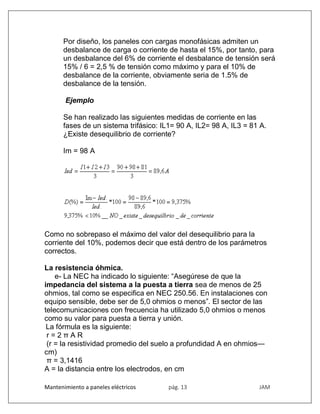 Mantenimiento a paneles eléctricos pág. 13 JAM
Por diseño, los paneles con cargas monofásicas admiten un
desbalance de carga o corriente de hasta el 15%, por tanto, para
un desbalance del 6% de corriente el desbalance de tensión será
15% / 6 = 2,5 % de tensión como máximo y para el 10% de
desbalance de la corriente, obviamente seria de 1.5% de
desbalance de la tensión.
Ejemplo
Se han realizado las siguientes medidas de corriente en las
fases de un sistema trifásico: IL1= 90 A, IL2= 98 A, IL3 = 81 A.
¿Existe desequilibrio de corriente?
Im = 98 A
Como no sobrepaso el máximo del valor del desequilibrio para la
corriente del 10%, podemos decir que está dentro de los parámetros
correctos.
La resistencia óhmica.
e- La NEC ha indicado lo siguiente: “Asegúrese de que la
impedancia del sistema a la puesta a tierra sea de menos de 25
ohmios, tal como se especifica en NEC 250.56. En instalaciones con
equipo sensible, debe ser de 5,0 ohmios o menos”. El sector de las
telecomunicaciones con frecuencia ha utilizado 5,0 ohmios o menos
como su valor para puesta a tierra y unión.
La fórmula es la siguiente:
r = 2 π A R
(r = la resistividad promedio del suelo a profundidad A en ohmios—
cm)
π = 3,1416
A = la distancia entre los electrodos, en cm
 