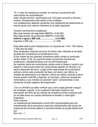 Mantenimiento a paneles eléctricos pág. 14 JAM
R = l valor de resistencia medida, en ohmios, proveniente del
instrumento de comprobación
Nota: Divida ohmios—centímetros por 100 para convertir a ohmios—
metros. Simplemente esté atento a las unidades.
Las instalaciones deberán presentar una resistencia de aislamiento al
menos igual a los valores indicados en la tabla siguiente:
Tensión nominal de la instalación.
Muy baja tensión de seguridad (MBTS) ≥ 0.25 MΩ
Muy baja tensión de protección (MBTP) ≥ 0.25 MΩ
Inferior o igual a 500 volt........................ ≥ 0.5 MΩ
Superior a 500 volt..................................≥ 1 MΩ
Esta tabla aplica para instalaciones no mayores de 1 hm= 100 metros
= 328 pies de largo.
Para longitudes mayores se toma el mismo valor indicado en la tabla
dividido por la distancia en hectómetros (hm)
Si las masas de los aparatos receptores están unidas al conductor
neutro redes (T-N), se suprimirá estas conexiones durante las
mediciones, restableciéndose una vez terminada esta.
Se medirán todos los conductores unidos entre si (fases y neutro) con
relación a tierra pues todos los conductores estarán sin tensión y el
neutro separado de tierra. Luego entre cada pareja de conductores
activos y entre cada conductor de fase y el neutro, por último, la
medida de aislamiento con relación a tierra se realiza uniendo a tierra
el polo positivo del MΩ y dejando, en principio, todos los receptores
conectados y sus mandos en posición “paro” conectándose a ese
conductor el polo negativo del megometro.
Con un óhmetro se debe verificar que, como regla general a seguir,
es investigar cuando, si en cualquier interruptor aparece una
desviación del 50% de los valores de resistencia entre cualquier polo
ya se debe tener en cuenta cambiarse el breaker o interruptor
magnético.
Para motores:
La resistencia de aislamiento mínima Rm recomendada para los
embobinados de la armadura y para los embobinados del campo de
máquinas de corriente alterna y corriente directa se puede determinar
por:
Rm= kV + 1
 