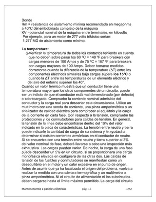 Mantenimiento a paneles eléctricos pág. 15 JAM
Donde
Rm = resistencia de aislamiento mínima recomendada en megaohms
a 40°C del embobinado completo de la máquina
KV =potencial nominal de la máquina entre terminales, en kilovolts
Por ejemplo, para un motor de 277 volts trifásico serian:
1,277 MΩ de aislamiento como mínimo.
La temperatura:
g-Verificar la temperatura de todos los contactos teniendo en cuenta
que no deben sobre pasar los 60 ⁰C = 140 ⁰F para breakers con
cargas menores de 100 Amps y de 75 ⁰C = 167 ⁰F para breakers
con cargas mayores de 100 Amps. Deben tomarse medidas
correctoras cuando la diferencia de la temperatura (ΔT) entre los
componentes eléctricos similares bajo cargas supere los 15°C o
cuando la ΔT entre las temperaturas de un elemento eléctrico y
del aire del entorno superen los 40°.
Cuando un valor térmico muestra que un conductor tiene una
temperatura mayor que los otros componentes de un circuito, puede
ser un indicio de que el conductor está mal dimensionado (por defecto)
o sobrecargado. Compruebe la corriente nominal admisible del
conductor y la carga real para descartar esta circunstancia. Utilice un
multímetro con una sonda de corriente, una pinza amperimétrica o un
analizador de calidad eléctrica para comprobar el equilibrio y la carga
de la corriente en cada fase. Con respecto a la tensión, compruebe las
protecciones y los conmutadores para caídas de tensión. En general,
la tensión de la línea debe encontrarse dentro del 10% del valor
indicado en la placa de características. La tensión entre neutro y tierra
puede indicarle la cantidad de carga de su sistema y le ayudará a
determinar si existen corrientes armónicas en el conductor de neutro.
Si se encuentra con una tensión entre neutro y tierra superior al 3%
del valor nominal de fase, deberá llevarse a cabo una inspección más
exhaustiva. Las cargas pueden variar. De hecho, la carga de una fase
puede descender un 5% en un circuito, si se proporcionara una carga
monofásica elevada en cualquiera de las otras dos. Las caídas de
tensión de los fusibles y conmutadores se manifiestan como un
desequilibrio en el motor y un calor excesivo en el punto de origen.
Antes de asumir que ya ha localizado el origen del problema, vuelva a
realizar la medida con una cámara termográfica y un multímetro o
pinza amperimétrica. Ni el circuito de alimentación ni los subcircuitos
deben cargarse hasta el límite máximo permitido. La carga del circuito
 