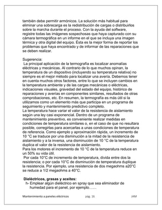 Mantenimiento a paneles eléctricos pág. 16 JAM
también debe permitir armónicos. La solución más habitual para
eliminar una sobrecarga es la redistribución de cargas o distribuirlos
sobre la marcha durante el proceso. Con la ayuda del software,
registre todas las imágenes sospechosas que haya capturado con su
cámara termográfica en un informe en el que se incluya una imagen
térmica y otra digital del equipo. Ésta es la mejor forma de reportar los
problemas que haya encontrado y de informar de las reparaciones que
se deben realizar.
Sugerencia:
La principal aplicación de la termografía es localizar anomalías
eléctricas y mecánicas. Al contrario de lo que muchos opinan, la
temperatura de un dispositivo (incluyendo su temperatura relativa) no
siempre es el mejor método para localizar una avería. Debemos tener
en cuenta muchos otros factores, entre lo que se incluyen cambios en
la temperatura ambiente y de las cargas mecánicas o eléctricas,
indicaciones visuales, gravedad del estado del equipo, histórico de
reparaciones y averías en componentes similares, resultados de otras
comprobaciones, etc. En resumen, la termografía es más útil si la
utilizamos como un elemento más que participa en un programa de
seguimiento y mantenimiento predictivo completo.
La temperatura hace variar el valor de la resistencia de aislamiento
según una ley casi exponencial. Dentro de un programa de
mantenimiento preventivo, es conveniente realizar medidas en
condiciones de temperatura similares o, en el caso de que no resultara
posible, corregirlas para acercarlas a unas condiciones de temperatura
de referencia. Como ejemplo y aproximación rápida, un incremento de
10 °C se traduce por una disminución a la mitad de la resistencia de
aislamiento y a la inversa, una disminución de 10 °C de la temperatura
duplica el valor de la resistencia de aislamiento.
Para los motores el incremento de 10 °C de la temperatura reduce en
un 50% su vida útil.
Por cada 10°C de incremento de temperatura, divida entre dos la
resistencia; o por cada 10°C de disminución de temperatura duplique
la resistencia. Por ejemplo, una resistencia de dos megaohms a20°C
se reduce a 1/2 megaohms a 40°C.
Dieléctricos, grasas y aceites:
h- Emplear algún dieléctrico en spray que sea eliminador de
humedad para el panel, por ejemplo……
 