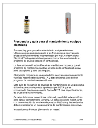 Mantenimiento a paneles eléctricos pág. 17 JAM
Frecuencia y guía para el mantenimiento equipos
eléctricos
Frecuencia y guía para el mantenimiento equipos eléctricos
Utilice esta guía complementaria a las frecuencias e intervalos de
prueba de mantenimiento recomendados por NETA (InterNational
Electrical Testing Association) para maximizar los resultados de su
programa de prueba basado en confiabilidad.
La Asociación de Pruebas Eléctricas InterNational reconoce que el
programa de mantenimiento ideal se basa en la confiabilidad, única
para cada planta y para cada equipo.
El siguiente programa es una guía de los intervalos de mantenimiento
y prueba recomendados por NETA y debe utilizarse junto con un
programa de mantenimiento calificado.
Esta guía de frecuencia de pruebas de mantenimiento es un programa
útil de frecuencias de prueba aprobadas por NETA que se
corresponde directamente con la Norma NETA para especificaciones
de prueba de mantenimiento.
Se debe determinar la condición, criticidad y confiabilidad específicas
para aplicar correctamente la matriz. La aplicación de la matriz, junto
con la culminación de los datos de pruebas históricas y las tendencias
deben proporcionar un buen programa de mantenimiento preventivo.
Inspecciones y Pruebas (frecuencia en meses)
 