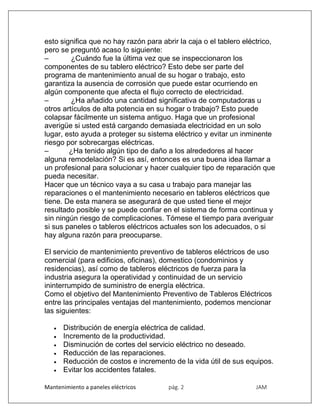 Mantenimiento a paneles eléctricos pág. 2 JAM
esto significa que no hay razón para abrir la caja o el tablero eléctrico,
pero se preguntó acaso lo siguiente:
– ¿Cuándo fue la última vez que se inspeccionaron los
componentes de su tablero eléctrico? Esto debe ser parte del
programa de mantenimiento anual de su hogar o trabajo, esto
garantiza la ausencia de corrosión que puede estar ocurriendo en
algún componente que afecta el flujo correcto de electricidad.
– ¿Ha añadido una cantidad significativa de computadoras u
otros artículos de alta potencia en su hogar o trabajo? Esto puede
colapsar fácilmente un sistema antiguo. Haga que un profesional
averigüe si usted está cargando demasiada electricidad en un solo
lugar, esto ayuda a proteger su sistema eléctrico y evitar un inminente
riesgo por sobrecargas eléctricas.
– ¿Ha tenido algún tipo de daño a los alrededores al hacer
alguna remodelación? Si es así, entonces es una buena idea llamar a
un profesional para solucionar y hacer cualquier tipo de reparación que
pueda necesitar.
Hacer que un técnico vaya a su casa u trabajo para manejar las
reparaciones o el mantenimiento necesario en tableros eléctricos que
tiene. De esta manera se asegurará de que usted tiene el mejor
resultado posible y se puede confiar en el sistema de forma continua y
sin ningún riesgo de complicaciones. Tómese el tiempo para averiguar
si sus paneles o tableros eléctricos actuales son los adecuados, o si
hay alguna razón para preocuparse.
El servicio de mantenimiento preventivo de tableros eléctricos de uso
comercial (para edificios, oficinas), domestico (condominios y
residencias), así como de tableros eléctricos de fuerza para la
industria asegura la operatividad y continuidad de un servicio
ininterrumpido de suministro de energía eléctrica.
Como el objetivo del Mantenimiento Preventivo de Tableros Eléctricos
entre las principales ventajas del mantenimiento, podemos mencionar
las siguientes:
 Distribución de energía eléctrica de calidad.
 Incremento de la productividad.
 Disminución de cortes del servicio eléctrico no deseado.
 Reducción de las reparaciones.
 Reducción de costos e incremento de la vida útil de sus equipos.
 Evitar los accidentes fatales.
 