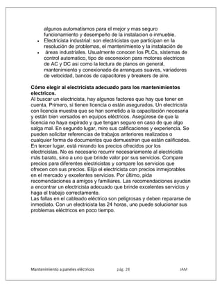 Mantenimiento a paneles eléctricos pág. 28 JAM
algunos automatismos para el mejor y mas seguro
funcionamiento y desempeño de la instalacion o inmueble.
 Electricista industrial: son electricistas que participan en la
resolución de problemas, el mantenimiento y la instalación de
 áreas industriales. Usualmente conocen los PLCs, sistemas de
control automatico, tipo de esconexion para motores electricos
de AC y DC asi como la lectura de planos en general,
mantenimiento y conexionado de arranques suaves, variadores
de velocidad, bancos de capacitores y breakers de aire.
Cómo elegir al electricista adecuado para los mantenimientos
electricos.
Al buscar un electricista, hay algunos factores que hay que tener en
cuenta. Primero, si tienen licencia o están asegurados. Un electricista
con licencia muestra que se han sometido a la capacitación necesaria
y están bien versados en equipos eléctricos. Asegúrese de que la
licencia no haya expirado y que tengan seguro en caso de que algo
salga mal. En segundo lugar, mire sus calificaciones y experiencia. Se
pueden solicitar referencias de trabajos anteriores realizados o
cualquier forma de documentos que demuestren que están calificados.
En tercer lugar, está mirando los precios ofrecidos por los
electricistas. No es necesario recurrir necesariamente al electricista
más barato, sino a uno que brinde valor por sus servicios. Compare
precios para diferentes electricistas y compare los servicios que
ofrecen con sus precios. Elija el electricista con precios inmejorables
en el mercado y excelentes servicios. Por último, pida
recomendaciones a amigos y familiares. Las recomendaciones ayudan
a encontrar un electricista adecuado que brinde excelentes servicios y
haga el trabajo correctamente.
Las fallas en el cableado eléctrico son peligrosas y deben repararse de
inmediato. Con un electricista las 24 horas, uno puede solucionar sus
problemas eléctricos en poco tiempo.
 