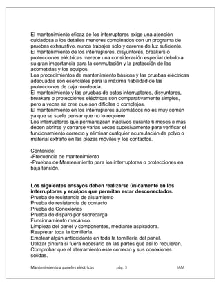 Mantenimiento a paneles eléctricos pág. 3 JAM
El mantenimiento eficaz de los interruptores exige una atención
cuidadosa a los detalles menores combinados con un programa de
pruebas exhaustivo, nunca trabajes solo y carente de luz suficiente.
El mantenimiento de los interruptores, disyuntores, breakers o
protecciones eléctricas merece una consideración especial debido a
su gran importancia para la conmutación y la protección de las
acometidas y los equipos.
Los procedimientos de mantenimiento básicos y las pruebas eléctricas
adecuadas son esenciales para la máxima fiabilidad de las
protecciones de caja moldeada.
El mantenimiento y las pruebas de estos interruptores, disyuntores,
breakers o protecciones eléctricas son comparativamente simples,
pero a veces se cree que son difíciles o complejos.
El mantenimiento en los interruptores automáticos no es muy común
ya que se suele pensar que no lo requiere.
Los interruptores que permanezcan inactivos durante 6 meses o más
deben abrirse y cerrarse varias veces sucesivamente para verificar el
funcionamiento correcto y eliminar cualquier acumulación de polvo o
material extraño en las piezas móviles y los contactos.
Contenido:
-Frecuencia de mantenimiento
-Pruebas de Mantenimiento para los interruptores o protecciones en
baja tensión.
Los siguientes ensayos deben realizarse únicamente en los
interruptores y equipos que permitan estar desconectados.
Prueba de resistencia de aislamiento
Prueba de resistencia de contacto
Prueba de Conexiones
Prueba de disparo por sobrecarga
Funcionamiento mecánico.
Limpieza del panel y componentes, mediante aspiradora.
Reapretar toda la tornillería.
Emplear algún antioxidante en toda la tornillería del panel.
Utilizar pintura si fuera necesario en las partes que así lo requieran.
Comprobar que el aterramiento este correcto y sus conexiones
sólidas.
 