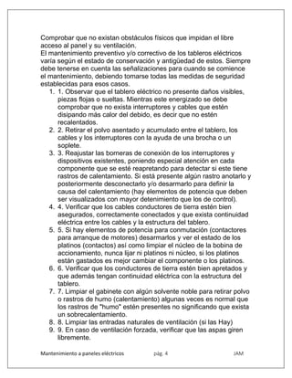 Mantenimiento a paneles eléctricos pág. 4 JAM
Comprobar que no existan obstáculos físicos que impidan el libre
acceso al panel y su ventilación.
El mantenimiento preventivo y/o correctivo de los tableros eléctricos
varía según el estado de conservación y antigüedad de estos. Siempre
debe tenerse en cuenta las señalizaciones para cuando se comience
el mantenimiento, debiendo tomarse todas las medidas de seguridad
establecidas para esos casos.
1. 1. Observar que el tablero eléctrico no presente daños visibles,
piezas flojas o sueltas. Mientras este energizado se debe
comprobar que no exista interruptores y cables que estén
disipando más calor del debido, es decir que no estén
recalentados.
2. 2. Retirar el polvo asentado y acumulado entre el tablero, los
cables y los interruptores con la ayuda de una brocha o un
soplete.
3. 3. Reajustar las borneras de conexión de los interruptores y
dispositivos existentes, poniendo especial atención en cada
componente que se esté reapretando para detectar si este tiene
rastros de calentamiento. Si está presente algún rastro anotarlo y
posteriormente desconectarlo y/o desarmarlo para definir la
causa del calentamiento (hay elementos de potencia que deben
ser visualizados con mayor detenimiento que los de control).
4. 4. Verificar que los cables conductores de tierra estén bien
asegurados, correctamente conectados y que exista continuidad
eléctrica entre los cables y la estructura del tablero.
5. 5. Si hay elementos de potencia para conmutación (contactores
para arranque de motores) desarmarlos y ver el estado de los
platinos (contactos) así como limpiar el núcleo de la bobina de
accionamiento, nunca lijar ni platinos ni núcleo, si los platinos
están gastados es mejor cambiar el componente o los platinos.
6. 6. Verificar que los conductores de tierra estén bien apretados y
que además tengan continuidad eléctrica con la estructura del
tablero.
7. 7. Limpiar el gabinete con algún solvente noble para retirar polvo
o rastros de humo (calentamiento) algunas veces es normal que
los rastros de "humo" estén presentes no significando que exista
un sobrecalentamiento.
8. 8. Limpiar las entradas naturales de ventilación (si las Hay)
9. 9. En caso de ventilación forzada, verificar que las aspas giren
libremente.
 