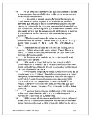 Mantenimiento a paneles eléctricos pág. 5 JAM
10. 10. En ambientes corrosivos se puede sopletear el tablero
y sus componentes con dieléctrico, cuidando de secar con aire
los excesos de dieléctrico.
11. 11. Energiza el tablero y pon a funcionar la máquina en
condiciones normales, regresa a tus anotaciones y mide la
corriente que circula por aquellos elementos que presentaban
rastros de calentamiento, compara sus características eléctricas
con la medición, para asegurarte que el elemento "caliente" es el
adecuado para el tipo de carga que está controlando. si quieres
ir más adelante verifica los datos eléctricos de la carga en
cuestión.
12. 12.Realizar mediciones de voltaje en los cables
alimentadores del tablero: · Entre Fases (A – B, B – C, A – C). ·
Entre Fases y neutro (A – N, B – N, C – N). · Entre Neutro y
Tierra. ·
13. 13.Realizar mediciones de corrientes en los siguientes
puntos: · Cables alimentadores del tablero (Fases, Neutro y
Tierra). · Cables o alambres provenientes de cada interruptor
térmico o termomagnético.
14. 14.Posterior a las mediciones de corriente verificar el
desbalance del tablero. ·
15. 15.Si existe la disponibilidad de des energizar algún
circuito realizar la medición de la resistencia de aislamiento de
dicho conductor con respecto a tierra y comprobar la resistencia
de paso al potencial de tierra.
16. 16.Verificar la temperatura de los puntos de contacto de los
conductores a los breakers y los de la entrada general al panel.
Temperatura de conexiones en general mediante termografía
infrarroja. En caso de que alguna conexión aparentemente
correcta alcance una temperatura por encima de 60 ºC, se
medirá la tensión e intensidad de esta, controlando que este
dentro de los valores normales. Si es necesario, sustituir dicha
conexión.
17. 17. Verificar la ausencia de oxidaciones en los circuitos y
soldaduras, normalmente debido a la entrada de agua o
humedad y la ausencia de sulfataciones.
18. 18.Comprobar el sistema de ventilación forzada del panel
si lo tuviera o la ventilación natural del mismo de forma que no
exista nada que obstruya la libre circulación del aire a su través.
 