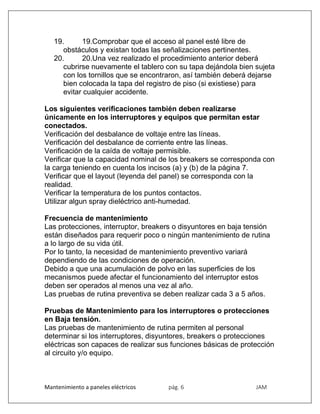 Mantenimiento a paneles eléctricos pág. 6 JAM
19. 19.Comprobar que el acceso al panel esté libre de
obstáculos y existan todas las señalizaciones pertinentes.
20. 20.Una vez realizado el procedimiento anterior deberá
cubrirse nuevamente el tablero con su tapa dejándola bien sujeta
con los tornillos que se encontraron, así también deberá dejarse
bien colocada la tapa del registro de piso (si existiese) para
evitar cualquier accidente.
Los siguientes verificaciones también deben realizarse
únicamente en los interruptores y equipos que permitan estar
conectados.
Verificación del desbalance de voltaje entre las líneas.
Verificación del desbalance de corriente entre las líneas.
Verificación de la caída de voltaje permisible.
Verificar que la capacidad nominal de los breakers se corresponda con
la carga teniendo en cuenta los incisos (a) y (b) de la página 7.
Verificar que el layout (leyenda del panel) se corresponda con la
realidad.
Verificar la temperatura de los puntos contactos.
Utilizar algun spray dieléctrico anti-humedad.
Frecuencia de mantenimiento
Las protecciones, interruptor, breakers o disyuntores en baja tensión
están diseñados para requerir poco o ningún mantenimiento de rutina
a lo largo de su vida útil.
Por lo tanto, la necesidad de mantenimiento preventivo variará
dependiendo de las condiciones de operación.
Debido a que una acumulación de polvo en las superficies de los
mecanismos puede afectar el funcionamiento del interruptor estos
deben ser operados al menos una vez al año.
Las pruebas de rutina preventiva se deben realizar cada 3 a 5 años.
Pruebas de Mantenimiento para los interruptores o protecciones
en Baja tensión.
Las pruebas de mantenimiento de rutina permiten al personal
determinar si los interruptores, disyuntores, breakers o protecciones
eléctricas son capaces de realizar sus funciones básicas de protección
al circuito y/o equipo.
 