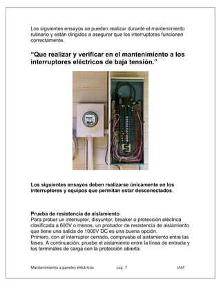 Mantenimiento a paneles eléctricos pág. 7 JAM
Los siguientes ensayos se pueden realizar durante el mantenimiento
rutinario y están dirigidos a asegurar que los interruptores funcionen
correctamente.
“Que realizar y verificar en el mantenimiento a los
interruptores eléctricos de baja tensión.”
Los siguientes ensayos deben realizarse únicamente en los
interruptores y equipos que permitan estar desconectados.
Prueba de resistencia de aislamiento
Para probar un interruptor, disyuntor, breaker o protección eléctrica
clasificada a 600V o menos, un probador de resistencia de aislamiento
que tiene una salida de 1000V DC es una buena opción.
Primero, con el interruptor cerrado, compruebe el aislamiento entre las
fases. A continuación, pruebe el aislamiento entre la línea de entrada y
los terminales de carga con la protección abierta.
 