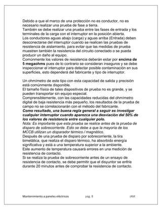 Mantenimiento a paneles eléctricos pág. 8 JAM
Debido a que el marco de una protección no es conductor, no es
necesario realizar una prueba de fase a tierra.
También se debe realizar una prueba entre las fases de entrada y los
terminales de la carga con el interruptor en la posición abierta.
Los conductores aguas abajo (carga) y aguas arriba (Entrada) deben
desconectarse del interruptor cuando se realicen las pruebas de
resistencia de aislamiento, para evitar que las medidas de prueba
muestren también la resistencia del circuito conectado o se pueda
producir un daño al equipo.
Comúnmente los valores de resistencia deberán estar por encima de
5 megaohms pues de lo contrario se consideran inseguros y se debe
inspeccionar el interruptor para detectar posible contaminación en sus
superficies, esto dependerá del fabricante y tipo de interruptor.
Un ohmímetro de este tipo con esta capacidad de salida y precisión
está comúnmente disponible.
El tamaño físico de tales dispositivos de prueba no es grande, y se
pueden transportar sin equipo especial.
Comprensiblemente, con las capacidades reducidas del ohmímetro
digital de baja resistencia más pequeño, los resultados de la prueba de
campo no se correlacionarán con el método del fabricante.
Como resultado, una buena regla general a seguir es investigar
cualquier interruptor cuando aparezca una desviación del 50% de
los valores de resistencia entre cualquier polo.
Nota: Es importante que esta prueba se realice antes de la prueba de
disparo de sobrecorriente. Esto se debe a que la mayoría de los
MCCB utilizan un disparador térmico / magnético.
Después de una prueba de disparo por sobrecorriente, la tira
bimetálica, que realiza el disparo térmico, ha absorbido energía
significativa y está a una temperatura superior a la ambiente.
Este aumento de temperatura causará errores en una medición de
resistencia de contacto.
Si se realiza la prueba de sobrecorriente antes de un ensayo de
resistencia de contacto, se debe permitir que el disyuntor se enfríe
durante 20 minutos antes de comprobar la resistencia de contacto.
 