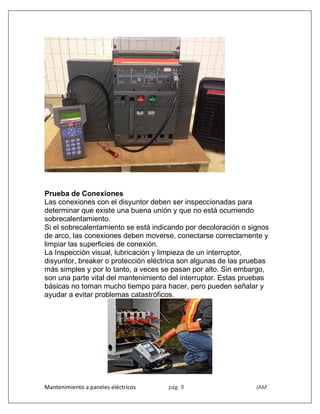 Mantenimiento a paneles eléctricos pág. 9 JAM
Prueba de Conexiones
Las conexiones con el disyuntor deben ser inspeccionadas para
determinar que existe una buena unión y que no está ocurriendo
sobrecalentamiento.
Si el sobrecalentamiento se está indicando por decoloración o signos
de arco, las conexiones deben moverse, conectarse correctamente y
limpiar las superficies de conexión.
La Inspección visual, lubricación y limpieza de un interruptor,
disyuntor, breaker o protección eléctrica son algunas de las pruebas
más simples y por lo tanto, a veces se pasan por alto. Sin embargo,
son una parte vital del mantenimiento del interruptor. Estas pruebas
básicas no toman mucho tiempo para hacer, pero pueden señalar y
ayudar a evitar problemas catastróficos.
 