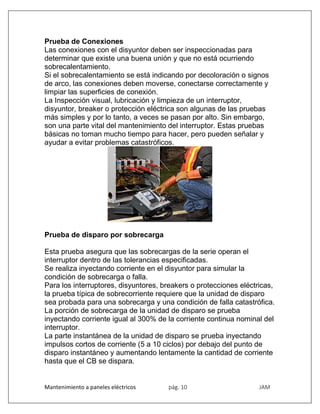 Mantenimiento a paneles eléctricos pág. 10 JAM
Prueba de Conexiones
Las conexiones con el disyuntor deben ser inspeccionadas para
determinar que existe una buena unión y que no está ocurriendo
sobrecalentamiento.
Si el sobrecalentamiento se está indicando por decoloración o signos
de arco, las conexiones deben moverse, conectarse correctamente y
limpiar las superficies de conexión.
La Inspección visual, lubricación y limpieza de un interruptor,
disyuntor, breaker o protección eléctrica son algunas de las pruebas
más simples y por lo tanto, a veces se pasan por alto. Sin embargo,
son una parte vital del mantenimiento del interruptor. Estas pruebas
básicas no toman mucho tiempo para hacer, pero pueden señalar y
ayudar a evitar problemas catastróficos.
Prueba de disparo por sobrecarga
Esta prueba asegura que las sobrecargas de la serie operan el
interruptor dentro de las tolerancias especificadas.
Se realiza inyectando corriente en el disyuntor para simular la
condición de sobrecarga o falla.
Para los interruptores, disyuntores, breakers o protecciones eléctricas,
la prueba típica de sobrecorriente requiere que la unidad de disparo
sea probada para una sobrecarga y una condición de falla catastrófica.
La porción de sobrecarga de la unidad de disparo se prueba
inyectando corriente igual al 300% de la corriente continua nominal del
interruptor.
La parte instantánea de la unidad de disparo se prueba inyectando
impulsos cortos de corriente (5 a 10 ciclos) por debajo del punto de
disparo instantáneo y aumentando lentamente la cantidad de corriente
hasta que el CB se dispara.
 