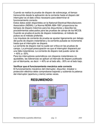 Mantenimiento a paneles eléctricos pág. 11 JAM
Cuando se realiza la prueba de disparo de sobrecarga, el tiempo
transcurrido desde la aplicación de la corriente hasta el disparo del
interruptor es el dato crítico necesario para determinar el
funcionamiento correcto.
Estos datos están disponibles en la National Electrical Manufacturers
Association (NEMA). La Norma NEMA AB4-1991 proporciona los
tiempos de disparo máximos para los disyuntores y describe los
procedimientos adecuados para las pruebas de campo de los MCCB.
Cuando se prueba el punto de disparo instantáneo, el método de
pulsos es el método preferido.
Los impulsos de corriente de prueba se ajustan ligeramente por debajo
del punto de disparo instantáneo y la corriente pulsada se incrementa
hasta que el interruptor se dispara.
La corriente de disparo real no suele ser crítica en las pruebas de
campo. La principal preocupación es que el interruptor disparará por
una falla instantánea. La corriente de disparo real puede variar de
+ 40% a -30%.
Para los interruptores automáticos con disparos instantáneos no
ajustables, las tolerancias se aplican al intervalo de disparo publicado
por el fabricante, es decir: + 40% en el lado alto, -30% en el lado bajo.
Verificar que el funcionamiento mecánico este correcto
El funcionamiento mecánico del interruptor, disyuntor, breaker o
protección eléctrica debe comprobarse bajando y subiendo la palanca
del interruptor (apertura y cierre) varias veces.
RESUMIENDO:
 