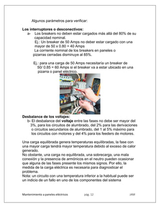 Mantenimiento a paneles eléctricos pág. 12 JAM
Algunos parámetros para verificar:
Los interruptores o desconectivos:
a- Los breakers no deben estar cargados más allá del 80% de su
capacidad nominal.
Ej.: Un breaker de 50 Amps no deber estar cargado con una
mayor de 50 x 0.80 = 40 Amps
La corriente nominal de los breakers en paneles o
pizarras cerradas disminuye al 85%.
Ej.: para una carga de 50 Amps necesitaría un breaker de
50/ 0.85 = 60 Amps si el breaker va a estar ubicado en una
pizarra o panel eléctrico.
Desbalance de los voltajes:
b- El desbalance del voltaje entre las fases no debe ser mayor del
3%, para los circuitos de alumbrado, del 2% para las derivaciones
o circuitos secundarios de alumbrado, del 1 al 5% máximo para
los circuitos con motores y del 4% para los feeders de motores.
Una carga equilibrada genera temperaturas equilibradas, la fase con
una mayor carga tendrá mayor temperatura debido al exceso de calor
generado.
No obstante, una carga no equilibrada, una sobrecarga, una mala
conexión y la presencia de armónicos en el neutro pueden ocasionar
que alguna de las fases presente los mismos signos. Por ello, la
medida de la carga eléctrica es necesaria para diagnosticar el
problema.
Nota: un circuito con una temperatura inferior a la habitual puede ser
un indicio de un fallo en uno de los componentes del sistema
 