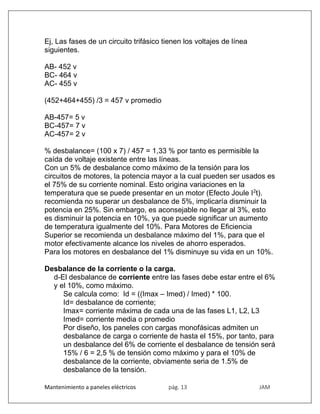 Mantenimiento a paneles eléctricos pág. 13 JAM
Ej, Las fases de un circuito trifásico tienen los voltajes de línea
siguientes.
AB- 452 v
BC- 464 v
AC- 455 v
(452+464+455) /3 = 457 v promedio
AB-457= 5 v
BC-457= 7 v
AC-457= 2 v
% desbalance= (100 x 7) / 457 = 1,33 % por tanto es permisible la
caída de voltaje existente entre las líneas.
Con un 5% de desbalance como máximo de la tensión para los
circuitos de motores, la potencia mayor a la cual pueden ser usados es
el 75% de su corriente nominal. Esto origina variaciones en la
temperatura que se puede presentar en un motor (Efecto Joule I2
t).
recomienda no superar un desbalance de 5%, implicaría disminuir la
potencia en 25%. Sin embargo, es aconsejable no llegar al 3%, esto
es disminuir la potencia en 10%, ya que puede significar un aumento
de temperatura igualmente del 10%. Para Motores de Eficiencia
Superior se recomienda un desbalance máximo del 1%, para que el
motor efectivamente alcance los niveles de ahorro esperados.
Para los motores en desbalance del 1% disminuye su vida en un 10%.
Desbalance de la corriente o la carga.
d-El desbalance de corriente entre las fases debe estar entre el 6%
y el 10%, como máximo.
Se calcula como: Id = ((Imax – Imed) / Imed) * 100.
Id= desbalance de corriente;
Imax= corriente máxima de cada una de las fases L1, L2, L3
Imed= corriente media o promedio
Por diseño, los paneles con cargas monofásicas admiten un
desbalance de carga o corriente de hasta el 15%, por tanto, para
un desbalance del 6% de corriente el desbalance de tensión será
15% / 6 = 2,5 % de tensión como máximo y para el 10% de
desbalance de la corriente, obviamente seria de 1.5% de
desbalance de la tensión.
 