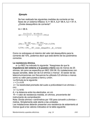 Mantenimiento a paneles eléctricos pág. 14 JAM
Ejemplo
Se han realizado las siguientes medidas de corriente en las
fases de un sistema trifásico: IL1= 90 A, IL2= 98 A, IL3 = 81 A.
¿Existe desequilibrio de corriente?
Im = 98 A
Como no sobrepaso el máximo del valor del desequilibrio para la
corriente del 10%, podemos decir que está dentro de los parámetros
correctos.
La resistencia óhmica.
e- La NEC ha indicado lo siguiente: “Asegúrese de que la
impedancia del sistema a la puesta a tierra sea de menos de 25
ohmios, tal como se especifica en NEC 250.56. En instalaciones con
equipo sensible, debe ser de 5,0 ohmios o menos”. El sector de las
telecomunicaciones con frecuencia ha utilizado 5,0 ohmios o menos
como su valor para puesta a tierra y unión.
La fórmula es la siguiente:
r = 2 π A R
(r = la resistividad promedio del suelo a profundidad A en ohmios—
cm)
π = 3,1416
A = la distancia entre los electrodos, en cm
R = l valor de resistencia medida, en ohmios, proveniente del
instrumento de comprobación
Nota: Divida ohmios—centímetros por 100 para convertir a ohmios—
metros. Simplemente esté atento a las unidades.
Las instalaciones deberán presentar una resistencia de aislamiento al
menos igual a los valores indicados en la tabla siguiente:
 