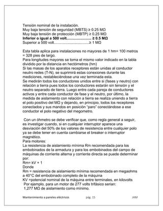 Mantenimiento a paneles eléctricos pág. 15 JAM
Tensión nominal de la instalación.
Muy baja tensión de seguridad (MBTS) ≥ 0.25 MΩ
Muy baja tensión de protección (MBTP) ≥ 0.25 MΩ
Inferior o igual a 500 volt........................ ≥ 0.5 MΩ
Superior a 500 volt..................................≥ 1 MΩ
Esta tabla aplica para instalaciones no mayores de 1 hm= 100 metros
= 328 pies de largo.
Para longitudes mayores se toma el mismo valor indicado en la tabla
dividido por la distancia en hectómetros (hm)
Si las masas de los aparatos receptores están unidas al conductor
neutro redes (T-N), se suprimirá estas conexiones durante las
mediciones, restableciéndose una vez terminada esta.
Se medirán todos los conductores unidos entre si (fases y neutro) con
relación a tierra pues todos los conductores estarán sin tensión y el
neutro separado de tierra. Luego entre cada pareja de conductores
activos y entre cada conductor de fase y el neutro, por último, la
medida de aislamiento con relación a tierra se realiza uniendo a tierra
el polo positivo del MΩ y dejando, en principio, todos los receptores
conectados y sus mandos en posición “paro” conectándose a ese
conductor el polo negativo del megometro.
Con un óhmetro se debe verificar que, como regla general a seguir,
es investigar cuando, si en cualquier interruptor aparece una
desviación del 50% de los valores de resistencia entre cualquier polo
ya se debe tener en cuenta cambiarse el breaker o interruptor
magnético.
Para motores:
La resistencia de aislamiento mínima Rm recomendada para los
embobinados de la armadura y para los embobinados del campo de
máquinas de corriente alterna y corriente directa se puede determinar
por:
Rm= kV + 1
Donde
Rm = resistencia de aislamiento mínima recomendada en megaohms
a 40°C del embobinado completo de la máquina
KV =potencial nominal de la máquina entre terminales, en kilovolts
Por ejemplo, para un motor de 277 volts trifásico serian:
1,277 MΩ de aislamiento como mínimo.
 