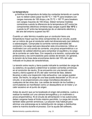 Mantenimiento a paneles eléctricos pág. 16 JAM
La temperatura:
g-Verificar la temperatura de todos los contactos teniendo en cuenta
que no deben sobre pasar los 60 ⁰C = 140 ⁰F para breakers con
cargas menores de 100 Amps y de 75 ⁰C = 167 ⁰F para breakers
con cargas mayores de 100 Amps. Deben tomarse medidas
correctoras cuando la diferencia de la temperatura (ΔT) entre los
componentes eléctricos similares bajo cargas supere los 15°C o
cuando la ΔT entre las temperaturas de un elemento eléctrico y
del aire del entorno superen los 40°.
Cuando un valor térmico muestra que un conductor tiene una
temperatura mayor que los otros componentes de un circuito, puede
ser un indicio de que el conductor está mal dimensionado (por defecto)
o sobrecargado. Compruebe la corriente nominal admisible del
conductor y la carga real para descartar esta circunstancia. Utilice un
multímetro con una sonda de corriente, una pinza amperimétrica o un
analizador de calidad eléctrica para comprobar el equilibrio y la carga
de la corriente en cada fase. Con respecto a la tensión, compruebe las
protecciones y los conmutadores para caídas de tensión. En general,
la tensión de la línea debe encontrarse dentro del 10% del valor
indicado en la placa de características.
La tensión entre neutro y tierra puede indicarle la cantidad de carga de
su sistema y le ayudará a determinar si existen corrientes armónicas
en el conductor de neutro. Si se encuentra con una tensión entre
neutro y tierra superior al 3% del valor nominal de fase, deberá
llevarse a cabo una inspección más exhaustiva. Las cargas pueden
variar. De hecho, la carga de una fase puede descender un 5% en un
circuito, si se proporcionara una carga monofásica elevada en
cualquiera de las otras dos. Las caídas de tensión de los fusibles y
conmutadores se manifiestan como un desequilibrio en el motor y un
calor excesivo en el punto de origen.
Antes de asumir que ya ha localizado el origen del problema, vuelva a
realizar la medida con una cámara termográfica y un multímetro o
pinza amperimétrica. Ni el circuito de alimentación ni los subcircuitos
deben cargarse hasta el límite máximo permitido. La carga del circuito
también debe permitir armónicos. La solución más habitual para
eliminar una sobrecarga es la redistribución de cargas o distribuirlos
sobre la marcha durante el proceso. Con la ayuda del software,
 