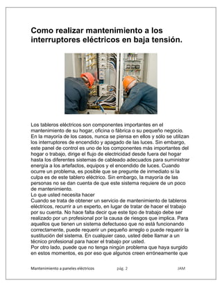 Mantenimiento a paneles eléctricos pág. 2 JAM
Como realizar mantenimiento a los
interruptores eléctricos en baja tensión.
Los tableros eléctricos son componentes importantes en el
mantenimiento de su hogar, oficina o fábrica o su pequeño negocio.
En la mayoría de los casos, nunca se piensa en ellos y sólo se utilizan
los interruptores de encendido y apagado de las luces. Sin embargo,
este panel de control es uno de los componentes más importantes del
hogar o trabajo, dirige el flujo de electricidad desde fuera del hogar
hasta los diferentes sistemas de cableado adecuados para suministrar
energía a los artefactos, equipos y el encendido de luces. Cuando
ocurre un problema, es posible que se pregunte de inmediato si la
culpa es de este tablero eléctrico. Sin embargo, la mayoría de las
personas no se dan cuenta de que este sistema requiere de un poco
de mantenimiento.
Lo que usted necesita hacer
Cuando se trata de obtener un servicio de mantenimiento de tableros
eléctricos, recurrir a un experto, en lugar de tratar de hacer el trabajo
por su cuenta. No hace falta decir que este tipo de trabajo debe ser
realizado por un profesional por la causa de riesgos que implica. Para
aquellos que tienen un sistema defectuoso que no está funcionando
correctamente, puede requerir un pequeño arreglo o puede requerir la
sustitución del sistema. En cualquier caso, usted debe llamar a un
técnico profesional para hacer el trabajo por usted.
Por otro lado, puede que no tenga ningún problema que haya surgido
en estos momentos, es por eso que algunos creen erróneamente que
 