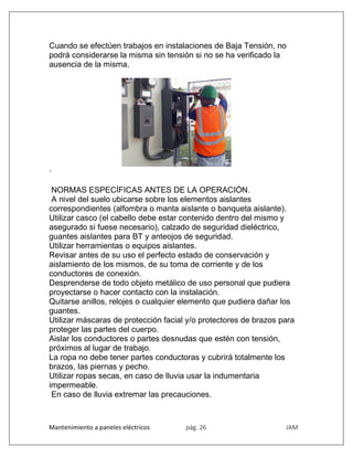 Mantenimiento a paneles eléctricos pág. 26 JAM
Cuando se efectúen trabajos en instalaciones de Baja Tensión, no
podrá considerarse la misma sin tensión si no se ha verificado la
ausencia de la misma.
·
NORMAS ESPECÍFICAS ANTES DE LA OPERACIÓN.
A nivel del suelo ubicarse sobre los elementos aislantes
correspondientes (alfombra o manta aislante o banqueta aislante).
Utilizar casco (el cabello debe estar contenido dentro del mismo y
asegurado si fuese necesario), calzado de seguridad dieléctrico,
guantes aislantes para BT y anteojos de seguridad.
Utilizar herramientas o equipos aislantes.
Revisar antes de su uso el perfecto estado de conservación y
aislamiento de los mismos, de su toma de corriente y de los
conductores de conexión.
Desprenderse de todo objeto metálico de uso personal que pudiera
proyectarse o hacer contacto con la instalación.
Quitarse anillos, relojes o cualquier elemento que pudiera dañar los
guantes.
Utilizar máscaras de protección facial y/o protectores de brazos para
proteger las partes del cuerpo.
Aislar los conductores o partes desnudas que estén con tensión,
próximos al lugar de trabajo.
La ropa no debe tener partes conductoras y cubrirá totalmente los
brazos, las piernas y pecho.
Utilizar ropas secas, en caso de lluvia usar la indumentaria
impermeable.
En caso de lluvia extremar las precauciones.
 