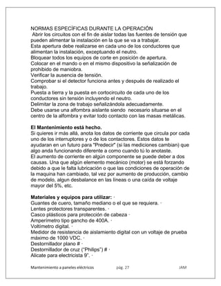 Mantenimiento a paneles eléctricos pág. 27 JAM
NORMAS ESPECÍFICAS DURANTE LA OPERACIÓN
Abrir los circuitos con el fin de aislar todas las fuentes de tensión que
pueden alimentar la instalación en la que se va a trabajar.
Esta apertura debe realizarse en cada uno de los conductores que
alimentan la instalación, exceptuando el neutro.
Bloquear todos los equipos de corte en posición de apertura.
Colocar en el mando o en el mismo dispositivo la señalización de
prohibido de maniobra.
Verificar la ausencia de tensión.
Comprobar si el detector funciona antes y después de realizado el
trabajo.
Puesta a tierra y la puesta en cortocircuito de cada uno de los
conductores sin tensión incluyendo el neutro.
Delimitar la zona de trabajo señalizándola adecuadamente.
Debe usarse una alfombra aislante siendo necesario situarse en el
centro de la alfombra y evitar todo contacto con las masas metálicas.
El Mantenimiento está hecho.
Si quieres ir más allá, anota los datos de corriente que circula por cada
uno de los interruptores y o de los contactores. Estos datos te
ayudaran en un futuro para "Predecir" (si las mediciones cambian) que
algo anda funcionando diferente a como cuando tú lo anotaste.
El aumento de corriente en algún componente se puede deber a dos
causas. Una que algún elemento mecánico (motor) se está forzando
debido a que le falta lubricación o que las condiciones de operación de
la maquina han cambiado, tal vez por aumento de producción, cambio
de modelo, algun desbalance en las líneas o una caída de voltaje
mayor del 5%, etc.
Materiales y equipos para utilizar: ·
Guantes de cuero, tamaño mediano o el que se requiera. ·
Lentes protectores transparentes. ·
Casco plásticos para protección de cabeza ·
Amperímetro tipo gancho de 400A. ·
Voltímetro digital. ·
Medidor de resistencia de aislamiento digital con un voltaje de prueba
máximo de 1000 VDC. ·
Destornillador plano # ·
Destornillador de cruz (“Philips”) # ·
Alicate para electricista 9”. ·
 