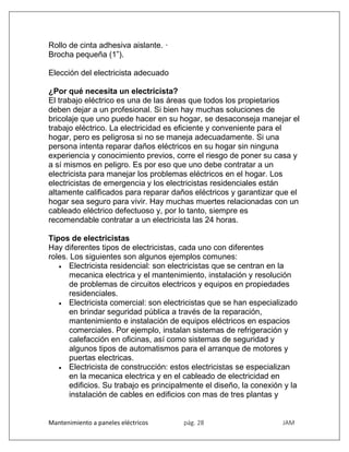 Mantenimiento a paneles eléctricos pág. 28 JAM
Rollo de cinta adhesiva aislante. ·
Brocha pequeña (1”).
Elección del electricista adecuado
¿Por qué necesita un electricista?
El trabajo eléctrico es una de las áreas que todos los propietarios
deben dejar a un profesional. Si bien hay muchas soluciones de
bricolaje que uno puede hacer en su hogar, se desaconseja manejar el
trabajo eléctrico. La electricidad es eficiente y conveniente para el
hogar, pero es peligrosa si no se maneja adecuadamente. Si una
persona intenta reparar daños eléctricos en su hogar sin ninguna
experiencia y conocimiento previos, corre el riesgo de poner su casa y
a sí mismos en peligro. Es por eso que uno debe contratar a un
electricista para manejar los problemas eléctricos en el hogar. Los
electricistas de emergencia y los electricistas residenciales están
altamente calificados para reparar daños eléctricos y garantizar que el
hogar sea seguro para vivir. Hay muchas muertes relacionadas con un
cableado eléctrico defectuoso y, por lo tanto, siempre es
recomendable contratar a un electricista las 24 horas.
Tipos de electricistas
Hay diferentes tipos de electricistas, cada uno con diferentes
roles. Los siguientes son algunos ejemplos comunes:
 Electricista residencial: son electricistas que se centran en la
mecanica electrica y el mantenimiento, instalación y resolución
de problemas de circuitos electricos y equipos en propiedades
residenciales.
 Electricista comercial: son electricistas que se han especializado
en brindar seguridad pública a través de la reparación,
mantenimiento e instalación de equipos eléctricos en espacios
comerciales. Por ejemplo, instalan sistemas de refrigeración y
calefacción en oficinas, así como sistemas de seguridad y
algunos tipos de automatismos para el arranque de motores y
puertas electricas.
 Electricista de construcción: estos electricistas se especializan
en la mecanica electrica y en el cableado de electricidad en
edificios. Su trabajo es principalmente el diseño, la conexión y la
instalación de cables en edificios con mas de tres plantas y
 