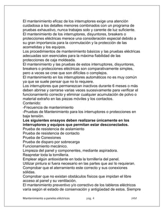 Mantenimiento a paneles eléctricos pág. 4 JAM
El mantenimiento eficaz de los interruptores exige una atención
cuidadosa a los detalles menores combinados con un programa de
pruebas exhaustivo, nunca trabajes solo y carente de luz suficiente.
El mantenimiento de los interruptores, disyuntores, breakers o
protecciones eléctricas merece una consideración especial debido a
su gran importancia para la conmutación y la protección de las
acometidas y los equipos.
Los procedimientos de mantenimiento básicos y las pruebas eléctricas
adecuadas son esenciales para la máxima fiabilidad de las
protecciones de caja moldeada.
El mantenimiento y las pruebas de estos interruptores, disyuntores,
breakers o protecciones eléctricas son comparativamente simples,
pero a veces se cree que son difíciles o complejos.
El mantenimiento en los interruptores automáticos no es muy común
ya que se suele pensar que no lo requiere.
Los interruptores que permanezcan inactivos durante 6 meses o más
deben abrirse y cerrarse varias veces sucesivamente para verificar el
funcionamiento correcto y eliminar cualquier acumulación de polvo o
material extraño en las piezas móviles y los contactos.
Contenido:
-Frecuencia de mantenimiento
-Pruebas de Mantenimiento para los interruptores o protecciones en
baja tensión.
Los siguientes ensayos deben realizarse únicamente en los
interruptores y equipos que permitan estar desconectados.
Prueba de resistencia de aislamiento
Prueba de resistencia de contacto
Prueba de Conexiones
Prueba de disparo por sobrecarga
Funcionamiento mecánico.
Limpieza del panel y componentes, mediante aspiradora.
Reapretar toda la tornillería.
Emplear algún antioxidante en toda la tornillería del panel.
Utilizar pintura si fuera necesario en las partes que así lo requieran.
Comprobar que el aterramiento este correcto y sus conexiones
sólidas.
Comprobar que no existan obstáculos físicos que impidan el libre
acceso al panel y su ventilación.
El mantenimiento preventivo y/o correctivo de los tableros eléctricos
varía según el estado de conservación y antigüedad de estos. Siempre
 