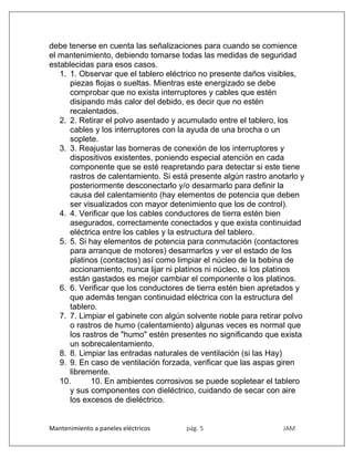 Mantenimiento a paneles eléctricos pág. 5 JAM
debe tenerse en cuenta las señalizaciones para cuando se comience
el mantenimiento, debiendo tomarse todas las medidas de seguridad
establecidas para esos casos.
1. 1. Observar que el tablero eléctrico no presente daños visibles,
piezas flojas o sueltas. Mientras este energizado se debe
comprobar que no exista interruptores y cables que estén
disipando más calor del debido, es decir que no estén
recalentados.
2. 2. Retirar el polvo asentado y acumulado entre el tablero, los
cables y los interruptores con la ayuda de una brocha o un
soplete.
3. 3. Reajustar las borneras de conexión de los interruptores y
dispositivos existentes, poniendo especial atención en cada
componente que se esté reapretando para detectar si este tiene
rastros de calentamiento. Si está presente algún rastro anotarlo y
posteriormente desconectarlo y/o desarmarlo para definir la
causa del calentamiento (hay elementos de potencia que deben
ser visualizados con mayor detenimiento que los de control).
4. 4. Verificar que los cables conductores de tierra estén bien
asegurados, correctamente conectados y que exista continuidad
eléctrica entre los cables y la estructura del tablero.
5. 5. Si hay elementos de potencia para conmutación (contactores
para arranque de motores) desarmarlos y ver el estado de los
platinos (contactos) así como limpiar el núcleo de la bobina de
accionamiento, nunca lijar ni platinos ni núcleo, si los platinos
están gastados es mejor cambiar el componente o los platinos.
6. 6. Verificar que los conductores de tierra estén bien apretados y
que además tengan continuidad eléctrica con la estructura del
tablero.
7. 7. Limpiar el gabinete con algún solvente noble para retirar polvo
o rastros de humo (calentamiento) algunas veces es normal que
los rastros de "humo" estén presentes no significando que exista
un sobrecalentamiento.
8. 8. Limpiar las entradas naturales de ventilación (si las Hay)
9. 9. En caso de ventilación forzada, verificar que las aspas giren
libremente.
10. 10. En ambientes corrosivos se puede sopletear el tablero
y sus componentes con dieléctrico, cuidando de secar con aire
los excesos de dieléctrico.
 