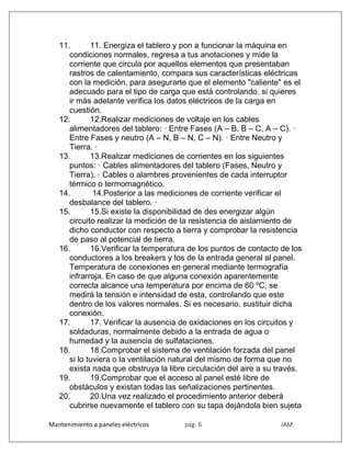Mantenimiento a paneles eléctricos pág. 6 JAM
11. 11. Energiza el tablero y pon a funcionar la máquina en
condiciones normales, regresa a tus anotaciones y mide la
corriente que circula por aquellos elementos que presentaban
rastros de calentamiento, compara sus características eléctricas
con la medición, para asegurarte que el elemento "caliente" es el
adecuado para el tipo de carga que está controlando. si quieres
ir más adelante verifica los datos eléctricos de la carga en
cuestión.
12. 12.Realizar mediciones de voltaje en los cables
alimentadores del tablero: · Entre Fases (A – B, B – C, A – C). ·
Entre Fases y neutro (A – N, B – N, C – N). · Entre Neutro y
Tierra. ·
13. 13.Realizar mediciones de corrientes en los siguientes
puntos: · Cables alimentadores del tablero (Fases, Neutro y
Tierra). · Cables o alambres provenientes de cada interruptor
térmico o termomagnético.
14. 14.Posterior a las mediciones de corriente verificar el
desbalance del tablero. ·
15. 15.Si existe la disponibilidad de des energizar algún
circuito realizar la medición de la resistencia de aislamiento de
dicho conductor con respecto a tierra y comprobar la resistencia
de paso al potencial de tierra.
16. 16.Verificar la temperatura de los puntos de contacto de los
conductores a los breakers y los de la entrada general al panel.
Temperatura de conexiones en general mediante termografía
infrarroja. En caso de que alguna conexión aparentemente
correcta alcance una temperatura por encima de 60 ºC, se
medirá la tensión e intensidad de esta, controlando que este
dentro de los valores normales. Si es necesario, sustituir dicha
conexión.
17. 17. Verificar la ausencia de oxidaciones en los circuitos y
soldaduras, normalmente debido a la entrada de agua o
humedad y la ausencia de sulfataciones.
18. 18.Comprobar el sistema de ventilación forzada del panel
si lo tuviera o la ventilación natural del mismo de forma que no
exista nada que obstruya la libre circulación del aire a su través.
19. 19.Comprobar que el acceso al panel esté libre de
obstáculos y existan todas las señalizaciones pertinentes.
20. 20.Una vez realizado el procedimiento anterior deberá
cubrirse nuevamente el tablero con su tapa dejándola bien sujeta
 