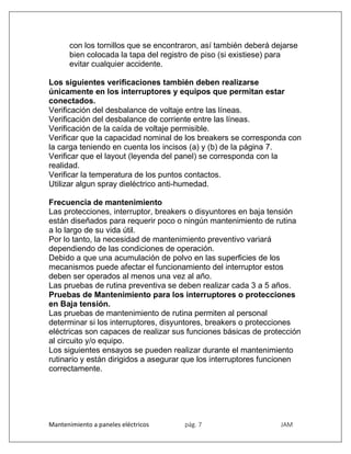 Mantenimiento a paneles eléctricos pág. 7 JAM
con los tornillos que se encontraron, así también deberá dejarse
bien colocada la tapa del registro de piso (si existiese) para
evitar cualquier accidente.
Los siguientes verificaciones también deben realizarse
únicamente en los interruptores y equipos que permitan estar
conectados.
Verificación del desbalance de voltaje entre las líneas.
Verificación del desbalance de corriente entre las líneas.
Verificación de la caída de voltaje permisible.
Verificar que la capacidad nominal de los breakers se corresponda con
la carga teniendo en cuenta los incisos (a) y (b) de la página 7.
Verificar que el layout (leyenda del panel) se corresponda con la
realidad.
Verificar la temperatura de los puntos contactos.
Utilizar algun spray dieléctrico anti-humedad.
Frecuencia de mantenimiento
Las protecciones, interruptor, breakers o disyuntores en baja tensión
están diseñados para requerir poco o ningún mantenimiento de rutina
a lo largo de su vida útil.
Por lo tanto, la necesidad de mantenimiento preventivo variará
dependiendo de las condiciones de operación.
Debido a que una acumulación de polvo en las superficies de los
mecanismos puede afectar el funcionamiento del interruptor estos
deben ser operados al menos una vez al año.
Las pruebas de rutina preventiva se deben realizar cada 3 a 5 años.
Pruebas de Mantenimiento para los interruptores o protecciones
en Baja tensión.
Las pruebas de mantenimiento de rutina permiten al personal
determinar si los interruptores, disyuntores, breakers o protecciones
eléctricas son capaces de realizar sus funciones básicas de protección
al circuito y/o equipo.
Los siguientes ensayos se pueden realizar durante el mantenimiento
rutinario y están dirigidos a asegurar que los interruptores funcionen
correctamente.
 