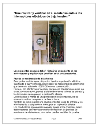 Mantenimiento a paneles eléctricos pág. 8 JAM
“Que realizar y verificar en el mantenimiento a los
interruptores eléctricos de baja tensión.”
Los siguientes ensayos deben realizarse únicamente en los
interruptores y equipos que permitan estar desconectados.
Prueba de resistencia de aislamiento
Para probar un interruptor, disyuntor, breaker o protección eléctrica
clasificada a 600V o menos, un probador de resistencia de aislamiento
que tiene una salida de 1000V DC es una buena opción.
Primero, con el interruptor cerrado, compruebe el aislamiento entre las
fases. A continuación, pruebe el aislamiento entre la línea de entrada y
los terminales de carga con la protección abierta.
Debido a que el marco de una protección no es conductor, no es
necesario realizar una prueba de fase a tierra.
También se debe realizar una prueba entre las fases de entrada y los
terminales de la carga con el interruptor en la posición abierta.
Los conductores aguas abajo (carga) y aguas arriba (Entrada) deben
desconectarse del interruptor cuando se realicen las pruebas de
resistencia de aislamiento, para evitar que las medidas de prueba
 