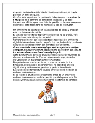 Mantenimiento a paneles eléctricos pág. 9 JAM
muestren también la resistencia del circuito conectado o se pueda
producir un daño al equipo.
Comúnmente los valores de resistencia deberán estar por encima de
5 MΩ pues de lo contrario se consideran inseguros y se debe
inspeccionar el interruptor para detectar posible contaminación en sus
superficies, esto dependerá del fabricante y tipo de interruptor.
Un ohmímetro de este tipo con esta capacidad de salida y precisión
está comúnmente disponible.
El tamaño físico de tales dispositivos de prueba no es grande, y se
pueden transportar sin equipo especial.
Comprensiblemente, con las capacidades reducidas del ohmímetro
digital de baja resistencia más pequeño, los resultados de la prueba de
campo no se correlacionarán con el método del fabricante.
Como resultado, una buena regla general a seguir es investigar
cualquier interruptor cuando aparezca una desviación del 50% de
los valores de resistencia entre cualquier polo.
Nota: Es importante que esta prueba se realice antes de la prueba de
disparo de sobrecorriente. Esto se debe a que la mayoría de los
MCCB utilizan un disparador térmico / magnético.
Después de una prueba de disparo por sobrecorriente, la tira
bimetálica, que realiza el disparo térmico, ha absorbido energía
significativa y está a una temperatura superior a la ambiente.
Este aumento de temperatura causará errores en una medición de
resistencia de contacto.
Si se realiza la prueba de sobrecorriente antes de un ensayo de
resistencia de contacto, se debe permitir que el disyuntor se enfríe
durante 20 minutos antes de comprobar la resistencia de contacto.
 