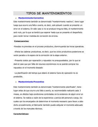TIPOS DE MANTENIMIENTOS
 Mantenimiento Correctivo
Este mantenimiento también es denominado “mantenimiento reactivo”, tiene lugar
luego que ocurre una falla o avería, es decir, solo actuará cuando se presenta un
error en el sistema. En este caso si no se produce ninguna falla, el mantenimiento
será nulo, por lo que se tendrá que esperar hasta que se presente el desperfecto
para recién tomar medidas de corrección de errores.
Consecuencias:
-Paradas no previstas en el proceso productivo, disminuyendo las horas operativas.
-Afecta las cadenas productivas, es decir, que los ciclos productivos posteriores se
verán parados a la espera de la corrección de la etapa anterior.
-Presenta costos por reparación y repuestos no presupuestados, por lo que se
dará el caso que por falta de recursos económicos no se podrán comprar los
repuestos en el momento deseado
-La planificación del tiempo que estará el sistema fuera de operación no es
predecible.
 Mantenimiento Preventivo
Este mantenimiento también es denominado “mantenimiento planificado”, tiene
lugar antes de que ocurra una falla o avería, es recomendable realizarlo cada 3
meses, se efectúa bajo condiciones controladas sin la existencia de algún error en
el sistema. Se realiza a razón de la experiencia y pericia del personal a cargo, los
cuales son los encargados de determinar el momento necesario para llevar a cabo
dicho procedimiento; el fabricante también puede estipular el momento adecuado
a través de los manuales técnicos.
Características:
 
