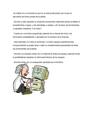 -Se realiza en un momento en que no se esta produciendo, por lo que se
aprovecha las horas ociosas de la planta.
-Se lleva a cabo siguiente un programa previamente elaborado donde se detalla el
procedimiento a seguir, y las actividades a realizar, a fin de tener las herramientas
y repuestos necesarios “a la mano”.
-Cuenta con una fecha programada, además de un tiempo de inicio y de
terminación preestablecido y aprobado por la directiva de la empresa.
-Está destinado a un área en particular y a ciertos equipos específicamente.
Aunque también se puede llevar a cabo un mantenimiento generalizado de todos
los componentes de la planta.
-Permite a la empresa contar con un historial de todos los equipos, además brinda
la posibilidad de actualizar la información técnica de los equipos.
-Permite contar con un presupuesto aprobado por la directiva.
 