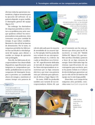 3. Tecnologías utilizadas en las computadoras portátiles



efectúan todas las operaciones ma-
temáticas y lógicas necesarias para                                      Microprocesador
la ejecución del software; de su                                         Pentium M                             Figura 3.2
potencia depende, en gran medida,
                                                                                                     Las versiones M de los
el desempeño general del equipo                                                   microprocesadores Intel, se han diseñado
(ﬁgura 3.1).                                                                      especialmente para máquinas portátiles;
    Sin embargo, los diseñadores                                                             si bien sacrifican desempeño,
                                                                                                  permiten un considerable
de máquinas portátiles se enfren-
                                                                                                         ahorro de energía,
tan a un problema muy serio: aun-                                                                     cuestión vital en este
que quisieran utilizar los micro-                                                                          tipo de sistemas.
procesadores más poderosos, éstos
consumen una gran cantidad de                                                                Microprocesador
energía, lo que reduce considera-                                                            Celeron M

blemente la vida útil de las baterías
de alimentación. Por lo tanto, en
máquinas portátiles los fabrican-       cálculo adecuada para la mayoría        por el momento son los más po-
tes han sacriﬁcado la velocidad ge-     de necesidades de un usuario típi-      derosos que ofrece para las PC de
neral del equipo, para obtener a        co. Por ejemplo, Intel ha producido     escritorio: se trata del “Mobile
cambio un tiempo de operación           una variante de sus microproce-         Athlon 64” (ﬁgura 3.3), que tam-
más prolongado.                         sadores Pentium 4 y Celeron, los        bién sacriﬁca velocidad y potencia
    Para ello, los fabricantes de mi-   cuales se identiﬁcan con el térmi-      a favor de un bajo consumo de
croprocesadores han desarrollado        no “M”, especíﬁcamente dedicados        energía. Están fabricados bajo las
dispositivos especíﬁcamente para        al mercado de máquinas portáti-         mismas especificaciones de sus
integrarse en computadoras por-         les. Estos microprocesadores se ca-     contrapartes para escritorio, pero
tátiles; probablemente no sean los      racterizan por su bajo consumo          se ha puesto énfasis en el ahorro
campeones del desempeño bruto,          eléctrico y por tener una potencia      de electricidad para garantizar así
pero sí permiten un considerable        más que suﬁciente para aplicacio-       que la vida útil de las baterías del
ahorro de energía y mantienen al        nes de oﬁcina y hogar (ﬁgura 3.2).      equipo sea lo más larga posible.
mismo tiempo una potencia de                 En tanto, AMD ha producido             Ahora bien, en el campo de las
                                        también una variante de sus mi-         máquinas ultra portátiles, cono-
Figura 3.1                              croprocesadores Athlon 64, que          cidas como hand held-computers (e

El microprocesador es el
componente fundamental que                                                                                                     9
determina la potencia de cómputo
de una máquina portátil.
                                                                                             Figura 3.3

                                                                                                   AMD, la firma
                                                                                                   competidora de
                                                                                                   Intel, ha
                                                                                                   producido el
                                                                                                   Mobile Athlon
                                                                                                   64.
 