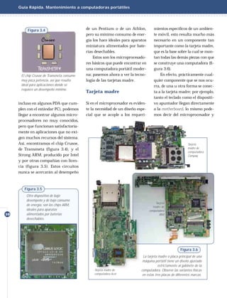 Guía Rápida. Mantenimiento a computadoras portátiles




          Figura 3.4                        de un Pentium o de un Athlon,            mientos especíﬁcos de un ambien-
                                            pero su mínimo consumo de ener-          te móvil, esto resulta mucho más
                                            gía los hace ideales para aparatos       necesario en un componente tan
                                            miniatura alimentados por bate-          importante como la tarjeta madre,
                                            rías desechables.                        que es la base sobre la cual se mon-
                                                Estos son los microprocesado-        tan todas las demás piezas con que
                                            res básicos que puede encontrar en       se construye una computadora (ﬁ-
                                            una computadora portátil moder-          gura 3.6).
      El chip Crusoe de Transmeta consume   na; pasemos ahora a ver la tecno-            En efecto, prácticamente cual-
      muy poca potencia, así que resulta    logía de las tarjetas madre.             quier componente que se nos ocu-
      ideal para aplicaciones donde se                                               rra, de una u otra forma se conec-
      requiere un desempeño mínimo.
                                            Tarjeta madre                            ta a la tarjeta madre; por ejemplo,
                                                                                     tanto el teclado como el dispositi-
     incluso en algunos PDA que cum-        Si en el microprocesador es eviden-      vo apuntador llegan directamente
     plen con el estándar PC), podemos      te la necesidad de un diseño espe-       a la motherboard, lo mismo pode-
     llegar a encontrar algunos micro-      cial que se acople a los requeri-        mos decir del microprocesador y
     procesadores no muy conocidos,
     pero que funcionan satisfactoria-
     mente en aplicaciones que no exi-
     gen muchos recursos del sistema.
     Así, encontramos el chip Crusoe,                                                                        Tarjeta
     de Transmeta (figura 3.4), y el                                                                         madre de
                                                                                                             computadora
     Strong ARM, producido por Intel                                                                         Compaq
     y por otras compañías con licen-
     cia (figura 3.5). Estos circuitos
     nunca se acercarán al desempeño



        Figura 3.5
         Otro dispositivo de bajo
         desempeño y de bajo consumo
                                                                                      Tarjeta
         de energía, son los chips ARM,                                             madre de
         ideales para aparatos                                                    computadora
10       alimentados por baterías                                                        IBM
         desechables.




                                                                                                        Figura 3.6
                                                                              La tarjeta madre o placa principal de una
                                                                             máquina portátil tiene un diseño ajustado
                                                                                         estrictamente al gabinete de la
                                                Tarjeta madre de            computadora. Observe las variantes físicas
                                                computadora Acer             en estas tres placas de diferentes marcas.
 