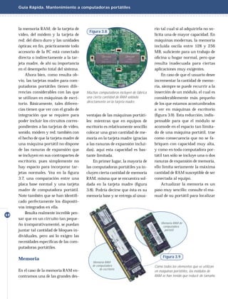Guía Rápida. Mantenimiento a computadoras portátiles




     la memoria RAM; de la tarjeta de                                                 rio tal cual si al adquirirla no so-
                                             Figura 3.8
     video, del módem y la tarjeta de                                                 licita una de mayor capacidad. En
     red; del disco duro y las unidades                                               máquinas modernas, la memoria
     ópticas; en ﬁn, prácticamente todo                                               incluida oscila entre 128 y 256
     accesorio de la PC está conectado                                                MB, suﬁciente para un trabajo de
     directa o indirectamente a la tar-                                               oﬁcina u hogar normal, pero que
     jeta madre, de ahí su importancia                                                resulta inadecuada para ciertas
     en el desempeño total del sistema.                                               aplicaciones muy exigentes.
         Ahora bien, como resulta ob-                                                      En caso de que el usuario desee
     vio, las tarjetas madre para com-                                                incrementar la cantidad de memo-
     putadoras portátiles tienen dife-                                                ria, siempre se puede recurrir a la
     rencias considerables con las que      Muchas computadoras incluyen de fábrica   inserción de un módulo, el cual es
     se utilizan en máquinas de escri-      una cierta cantidad de RAM soldada        considerablemente más pequeño
                                            directamente en la tarjeta madre.
     torio. Básicamente, tales diferen-                                               de los que estamos acostumbrados
     cias tienen que ver con el grado de                                              a ver en máquinas de escritorio
     integración que se requiere para       ventajas de las máquinas portáti-         (ﬁgura 3.9). Esta reducción, indis-
     poder incluir los circuitos corres-    les: mientras que en equipos de           pensable para que el módulo se
     pondientes a las tarjetas de video,    escritorio es relativamente sencillo      acomode en el espacio tan limita-
     sonido, módem y red; también con       colocar una gran cantidad de me-          do de una máquina portátil, trae
     el hecho de que la tarjeta madre de    moria en la tarjeta madre (gracias        como consecuencia que no se fa-
     una máquina portátil no dispone        a las ranuras de expansión inclui-        briquen con capacidad muy alta,
     de las ranuras de expansión que        das), aquí esta capacidad es bas-         y como en toda computadora por-
     se incluyen en sus contrapartes de     tante limitada.                           tátil tan sólo se incluye una o dos
     escritorio, pues simplemente no            En primer lugar, la mayoría de        ranuras de expansión de memoria,
     hay espacio para incorporar tar-       las computadoras portátiles ya in-        ello limita seriamente la máxima
     jetas normales. Vea en la ﬁgura        cluyen cierta cantidad de memoria         cantidad de RAM susceptible de ser
     3.7, una comparación entre una         RAM, misma que se encuentra sol-          conectada al equipo.
     placa base normal y una tarjeta        dada en la tarjeta madre (ﬁgura                Actualizar la memoria es un
     madre de computadora portátil.         3.8). Podría decirse que ésta es su       paso muy sencillo: consulte el ma-
     Note también que se han identiﬁ-       memoria base y se entrega al usua-        nual de su portátil para localizar
     cado perfectamente los dispositi-
     vos integrados en ella.
         Resulta realmente increíble pen-
12
     sar que en un circuito tan peque-
                                                                                          Memoria RAM de
     ño (comparativamente), se puedan                                                      computadora
     juntar tal cantidad de bloques in-                                                     portátil

     dividuales, pero así lo exigen las
     necesidades especíﬁcas de las com-
     putadoras portátiles.

                                                                                           Figura 3.9
     Memoria
                                               Memoria RAM
                                               de computadora                         Como todos los elementos que se utilizan
     En el caso de la memoria RAM en-               de escritorio
                                                                                      en máquinas portátiles, los módulos de
     contramos una de las grandes des-                                                RAM se han tenido que reducir de tamaño.
 