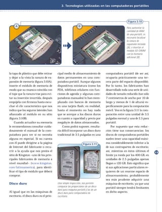 3. Tecnologías utilizadas en las computadoras portátiles




                                                                                                   Figura 3.10
     A                                                      B                                     Para aumentar la
                                                                                                  cantidad de RAM
                                                                                                  de una portátil, es
                                                                                                  necesario localizar
                                                                                                  la ranura de
                                                                                                  expansión incluida
                                                                                                  (A), e insertar el
                                                                                                  módulo SO-DIMM
                                                                                                  con la memoria
                                                                                                  adicional (B).




la tapa de plástico que debe retirar    cipal medio de almacenamiento de         computadora portátil (de ser así,
y dejar a la vista la ranura de ex-     datos permanentes en una com-            ocuparía prácticamente una ter-
pansión de memoria (ﬁgura 3.10A);       putadora portátil. Aunque algunos        cera parte del espacio disponible).
inserte el módulo de memoria de         dispositivos miniatura (como los         Por lo tanto, los fabricantes han
modo que su muesca coincida con         PDA, teléfonos celulares con fun-        desarrollado toda una serie de uni-
el tope que la ranura trae para evi-    ciones de agenda y algunas com-          dades de tamaño reducido (tan sólo
tar su inserción invertida, después     putadoras manuales) lo han reem-         7 centímetros de ancho por 10 de
empújela con ﬁ rmeza hasta escu-        plazado con bancos de memoria            largo y menos de 1 de altura) es-
char el clic característico que nos     en una tarjeta ﬂash; en realidad,        pecíﬁcamente para la computación
indica que los seguros laterales han    hasta el momento no hay nada             móvil. Vea en la ﬁgura 3.11 la com-
aﬁanzado al módulo en su sitio          que se acerque a los discos duros        paración entre una unidad de 3.5
(ﬁgura 3.10B).                          en cuanto a capacidad y precio por       pulgadas normal y una de 2.5 para
     Cuando actualice su memoria        megabyte de datos almacenados.           portátil.
le recomendamos consultar cuida-            Como podrá suponer, resulta-             Por supuesto que esta reduc-
dosamente el manual de la com-          ría difícil incorporar un disco duro     ción tiene sus consecuencias: los
putadora para ver si no necesita        tradicional de 3.5 pulgadas en una       discos de computadoras portátiles
alguna en especial. Si no cuenta                                                 suelen tener una capacidad máxi-
con él puede dirigirse a la página                              Figura 3.11      ma considerablemente inferior a la
de Internet del fabricante o recu-                                               de sus contrapartes de escritorio;
rrir a la ayuda que nos presta el                                                así, mientras en éstos últimos el      13
sitio de Kingston –uno de los prin-                                              límite ya ronda por los 400 GB, en
cipales fabricantes de memoria a                                                 unidades de 2.5 pulgadas apenas
nivel mundial– (www.kingston.                                                    llegan a 120 GB. Esto signiﬁca que
com/latinoamerica), para identi-                                                 si sus aplicaciones particulares re-
ﬁcar el tipo de módulo que deberá                                                quieren de un enorme espacio de
comprar.                                                                         almacenamiento, probablemente
                                                                                 sea más prudente adquirir una
Disco duro                              Una simple inspección, nos permite       máquina de escritorio, ya que una
                                        comparar las proporciones de un disco
                                                                                 portátil siempre tendrá limitantes
                                        duro para máquina portátil y las de un
Al igual que en las máquinas de         disco duro para computadora de           en dicho aspecto.
escritorio, el disco duro es el prin-   escritorio.
 