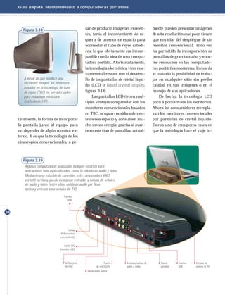 Guía Rápida. Mantenimiento a computadoras portátiles




        Figura 3.18                                sar de producir imágenes excelen-        mente pueden presentar imágenes
                                                   tes, tenía el inconveniente de re-       de alta resolución que poco tienen
                                                   querir de un enorme espacio para         que envidiar del despliegue de un
                                                   acomodar el tubo de rayos catódi-        monitor convencional. Todo eso
                                                   cos, lo que obviamente era incom-        ha permitido la incorporación de
                                                   patible con la idea de una compu-        pantallas de gran tamaño y enor-
                                                   tadora portátil. Afortunadamente,        me resolución en las computado-
                                                   la tecnología electrónica vino nue-      ras portátiles modernas, lo que da
                                                   vamente al rescate con el desarro-       al usuario la posibilidad de traba-
        A pesar de que produce una                 llo de las pantallas de cristal líqui-   jar en cualquier sitio sin perder
        excelente imagen, los monitores
                                                   do (LCD o liquid crystal display,        calidad en sus imágenes o en el
        basados en la tecnología de tubo
        de rayos (TRC) no son adecuados            ﬁgura 3.18).                             manejo de sus aplicaciones.
        para máquinas miniatura                         Las pantallas LCD tienen múl-           De hecho, la tecnología LCD
        (cortesía de HP).                          tiples ventajas comparadas con los       poco a poco invade los escritorios.
                                                   monitores convencionales basados         Ahora los consumidores reempla-
                                                   en TRC: ocupan considerablemen-          zan los monitores convencionales
     cisamente, la forma de incorporar             te menos espacio y consumen mu-          por pantallas de cristal líquido.
     la pantalla junto al equipo para              cho menos energía; gracias al avan-      Éste es uno de esos pocos casos en
     no depender de algún monitor ex-              ce en este tipo de pantallas, actual-    que la tecnología hace el viaje in-
     terno. Y es que la tecnología de los
     cinescopios convencionales, a pe-



        Figura 3.19
        Algunas computadoras avanzadas incluyen recursos para
        aplicaciones más especializadas, como la edición de audio y video.
        Mediante una estación de conexión, esta computadora VAIO
        portátil, de Sony, puede incorporar entradas y salidas de señales
        de audio y video (entre ellas, salida de audio por fibra
        óptica y entrada para señales de TV).




16
 