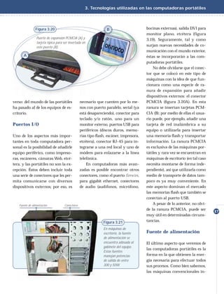 3. Tecnologías utilizadas en las computadoras portátiles




               Figura 3.20                                       B                     bocinas externas), salida DVI para
                                                                                       monitor plano, etcétera (figura
                Puerto de expansión PCMCIA (A) y                                       3.19). Seguramente, tal y como
                tarjeta típica para ser insertada en
                este puerto (B).                                                       surjan nuevas necesidades de co-
                                                                                       municación con el mundo exterior,
      A                                                                                éstas se incorporarán a las com-
                                                                                       putadoras portátiles.
                                                                                           No debe olvidarse que el conec-
                                                                                       tor que se colocó en este tipo de
                                                                                       máquinas con la idea de que fun-
                                                                                       cionara como una especie de ra-
                                                                                       nura de expansión para añadir
                                                                                       dispositivos externos: el conector
verso: del mundo de las portátiles               necesario que cuenten por lo me-      PCMCIA (ﬁgura 3.20A). En esta
ha pasado al de los equipos de es-               nos con puerto paralelo, serial (ya   ranura se insertan tarjetas PCM-
critorio.                                        está desapareciendo), conector para   CIA (B); por medio de ellas el usua-
                                                 teclado y/o ratón, uno para un        rio puede, por ejemplo, añadir una
Puertos I/O                                      monitor externo, puertos USB para     tarjeta de red inalámbrica a su
                                                 periféricos (discos duros, memo-      equipo o utilizarla para insertar
Uno de los aspectos más impor-                   rias tipo ﬂash, escáner, impresora,   una memoria ﬂash y transportar
tantes en toda computadora per-                  etcétera), conector RJ-45 para in-    información. La ranura PCMCIA
sonal es la posibilidad de añadirle              tegrarse a una red local y uno de     es exclusiva de las máquinas por-
equipo periférico, como impreso-                 módem para enlazarse a la línea       tátiles y rara vez se encuentran en
ras, escáneres, cámaras Web, etcé-               telefónica.                           máquinas de escritorio (en tal caso
tera, y las portátiles no son la ex-                 En computadoras más avan-         necesita montarse de forma inde-
cepción. Éstos deben incluir toda                zadas es posible encontrar otros      pendiente), así que utilizarla como
una serie de conectores que les per-             conectores, como el puerto ﬁrewire,   medio de transporte de datos tam-
mita comunicarse con diversos                    para gigabit ethernet, conectores     poco es ya muy conveniente. En
dispositivos externos; por eso, es               de audio (audífonos, micrófono,       este aspecto dominan el mercado
                                                                                       las memorias ﬂash que también se
                                                                                       conectan al puerto USB.
   Fuente de alimentación           Conectores                                             A pesar de lo anterior, no olvi-
                                                                                       de la ranura PCMCIA, puede ser
                                                                                                                              17
                                                                                       muy útil en determinadas circuns-
                                                               Figura 3.21             tancias.

                                                               En máquinas de
                                                               escritorio, la fuente   Fuente de alimentación
                                                               de alimentación se
                                                               encuentra adosada al    El último aspecto que veremos de
                                                               gabinete del equipo.
                                                                                       las computadoras portátiles es la
                                                               Estas fuentes
                                                               manejan potencias       forma en la que obtienen la ener-
                                                               de salida de entre      gía necesaria para efectuar todos
                                                               300 y 50W.              sus procesos. Como bien sabemos,
                                                                                       las máquinas convencionales in-
 