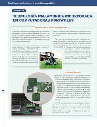 Guía Rápida. Mantenimiento a computadoras portátiles



             Recuadro 3.1



           TECNOLOGÍA INALÁMBRICA INCORPORADA
           EN COMPUTADORAS PORTÁTILES

                                              Hardware para un mundo hiperconectado

         El usuario de computadoras portátiles requiere de una conexión   forma total la necesidad de alambrar una computadora portá-
         constante vía Internet o redes de área local. Por ello, en los   til, y permitiendo por lo tanto mantener la conexión sin importar
         últimos años, las principales empresas productoras de micro-     dónde esté.
         procesadores para la industria informática (Intel y AMD), han
         desarrollado dispositivos capaces de integrarse sin problemas        Para facilitar el diseño de sus equipos a los grandes fabri-
         a “un mundo hiperconectado”.                                     cantes de máquinas portátiles, tanto Intel como AMD han de-
                                                                          sarrollado tecnologías especiales para ser incorporadas en
              En máquinas de escritorio resulta relativamente sencillo    máquinas portátiles. Estas tecnologías son: Centrino, de Intel,
         colocar una tarjeta de red convencional, para conectarla por     y Turión, de AMD. La principal característica de ambas es que,
         medio de un cable a una red local o a la red                                           apoyándose en hardware adicional, incor-
         mundial; sin embargo, colocar un cable ﬁjo                                             poran en la estructura misma de la compu-
         en una computadora portátil le restaría mo-                                            tadora la comunicación inalámbrica con
         vilidad, que es la principal razón de dichos                                           redes de este tipo, sin que el usuario tenga
         sistemas. Ante este reto, se han desarro-                                              que adquirir por su parte ningún elemento
         llado redes inalámbricas, que permiten el                                              adicional. Veamos en qué consisten.
         intercambio de información entre usuarios
         a través de ondas radiales; eliminando de




                                                                                              Tecnología Centrino

                                                                          La primera que salió al mercado, fue la tecnología Centrino,
                                                                            de Intel, la cual consta de tres elementos principales: un
                                                                              microprocesador Pentium M, cuya principal característi-
                                                                                ca es un ahorro considerable de energía, sin sacriﬁcar
                                                                                 demasiado el desempeño del equipo; además, se re-
                                                                                  quiere de un chipset especial (por el momento, solo
                                                                                  se pueden usar el 855 o el 915 de Intel), el cual se en-
                                                                                  carga de transportar de forma muy eﬁciente los datos
18                                                                                desde el microprocesador hasta la tarjeta inalámbrica
                                                                                 y viceversa. Finalmente, en la ranura mini-PCI de la
                                                                                portátil, se incorpora desde fábrica una tarjeta de red
                                                                               inalámbrica de estándar 802.11g (el más usado en la ac-
                                                                             tualidad).

                                                                              Con todo esto, el usuario que posea un equipo con tecno-
                                                                          logía Centrino, y que desee acceder a una red inalámbrica, lo
                                                                          único que tiene que hacer es conﬁgurarla a nivel software, ya
                                                                          que su portátil incluye todo lo necesario para establecer la co-
                                                                          nexión radial, para comenzar el intercambio de datos con
                                                                          usuarios de todo el mundo.
 