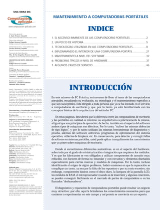 Computación
    aplicada

      UNA OBRA DE:

                                                       MANTENIMIENTO A COMPUTADORAS PORTÁTILES

www.computacion-aplicada.com
                                                                                             INDICE
Dirección general:
J. Luis Orozco Cuautle
(luis.orozco@mdcomunicacion.com)                      1. EL ASCENSO INMINENTE DE LAS COMPUTADORAS PORTÁTILES .....................2
Dirección editorial:
Felipe Orozco Cuautle
(felipe.orozco@mdcomunicacion.com)
                                                      2. UN POCO DE HISTORIA .................................................................................5
Administración y mercadotecnia:
Javier Orozco Cuautle
                                                      3. TECNOLOGÍAS UTILIZADAS EN LAS COMPUTADORAS PORTÁTILES .................8
(javier.orozco@mdcomunicacion.com)
Gerencia de distribución:
                                                      4. EXPLORARANDO EL INTERIOR DE UNA COMPUTADORA PORTÁTIL .................21
Ma. de los Angeles Orozco Cuautle
(angeles.orozco@mdcomunicacion.com)                   5. MANTENIMIENTO A NIVEL DEL SOFTWARE .....................................................32
CREDITOS DE ESTA EDICION:
Editor:
                                                      6: PROBLEMAS TÍPICOS A NIVEL DE HARDWARE .................................................37
Felipe Orozco Cuautle
(felipe.orozco@mdcomunicacion.com)                    7. ALGUNOS CASOS DE SERVICIO .....................................................................46
Autor:
Leopoldo Parra Reynada
(leopoldo.parra@mdcomunicacion.com)
Concepto de diseño gráﬁco:
Norma C. Sandoval Rivero
(norma.sandoval@mdcomunicacion.com)
Realización gráﬁca:
Norma C. Sandoval Rivero
Susana Silva Cortés


Intel®, Microsoft®, AMD®, IBM® y todos los
nombres de compañías y marcas que se citan en
esta obra, están registradas por sus propietarios.
                                                                         INTRODUCCIÓN
Aquí sólo se citan con ﬁ nes didácticos, sin ningún
propósito comercial de los nombres y marcas
como tales.
El autor y los editores de esta obra, no se respon-
                                                      En este número de PC Práctica, entraremos de lleno al tema de las computadoras
sabilizan por posibles daños en algún equipo,
derivados de la aplicación de la información aquí
                                                      portátiles, estudiando su evolución, su tecnología y el mantenimiento especíﬁco a
suministrada. El lector es responsable de la ma-
nera en que usa esta información.
                                                      que son susceptibles. Está dirigido a toda persona que ya se ha iniciado en el servicio
                                                      a computadoras de escritorio y que, por lo tanto, ya está familiarizada con los
Distribución y Circulación Internacional:             conceptos básicos de la arquitectura del estándar PC.
International Graphics & Printing Co. 2
Producción:
Editorial Conosur S.A. - Bs.As. - Argentina               En estas páginas, descubrirá que la diferencia entre las computadoras de escritorio
Impreso y encuadernado por:
R.R. Donnelley Cochrane Argentina S.A.
                                                      y las portátiles en realidad es mínima; su arquitectura es prácticamente la misma,
Ruta Panamericana Km. 36.7
Garín - Bs. As. – Argentina
                                                      al igual que sus principios de operación; de hecho, también en el aspecto del software
Impreso en Argentina 03/05                            ambos tipos de máquinas son idénticos. Por lo tanto, “sufren las mismas dolencias
Distribución Internacional:
Argentina:
                                                      de tipo lógico”, y por lo tanto utilizan las mismas herramientas de diagnóstico y
Editorial Conosur: Sarmiento No. 1452                 prueba, además del software antivirus, programas de optimización del sistema
1o. Piso Oﬁcina A, C1042ABB, Buenos Aires
gconosur@speedy.com.ar                                operativo, utilerías de limpieza, etc. En consecuencia, para detectar y corregir fallas
Tel.: (5411) 4374-9484
Fax: (5411) 4374-3971                                 de software en sistemas portátiles, usted puede aplicar tranquilamente los conocimientos
                                                      que ya posee sobre máquinas de escritorio.
Capital: Vaccaro Sánchez Av. V. Sarﬁeld 1857, Cap.
Interior: Distribuidora Bertrán S.A.C.-
Av. Vélez Sarﬁeld 1950 (1285), Cap.
Bolivia: Agencia Moderna Ltda.                            Donde sí encontramos diferencias sustantivas, es en el aspecto del hardware,
Chile: Distribuidora Alfa, S.A.
Colombia: Distribuidoras Unidas
                                                      sobre todo por el grado de miniaturización e integración que requieren los módulos.
Venezuela: Distribuidora Continental
Ecuador: Distribuidora Andes
                                                      Y es que los fabricantes se ven obligados a utilizar componentes de tamaño muy
Perú: Distribuidora Bolivariana S.A.                  reducido, con factores de forma no-estándar y con circuitos y elementos diseñados
Paraguay: Selecciones S.A.C.
Uruguay: Distribuidora Careaga                        especialmente para ciertas marcas y modelos de máquinas. Por lo tanto, incluso
                                                      identiﬁcando el origen de algún problema, habrá ocasiones en que la reparación se
Editado por:
México Digital Comunicación, S.A. de C.V.             complique un tanto, ya sea por la falta de los repuestos o por su costo excesivo; sin
Sur 6 No. 10, Col. Hogares Mexicanos, Eca-
tepec, Estado de México                               embargo, componentes básicos como el disco duro, la lámpara de la pantalla LCD,
Tel. (5)7-87-35-01; Fax (5)7-87-94-45
clientes@mdcomunicacion.com                           los módulos de RAM, el microprocesador (cuando es de inserción) y algunos conectores,
www.computacion-aplicada.com
                                                      se pueden conseguir fácilmente en el mercado de partes de computadora o en los
ISBN: 970-779-029-6
Clave: 1141                                           llamados “deshuesaderos”.
DERECHOS RESERVADOS © 2005
Prohibida su reproducción total o parcial de
este ejemplar, así como su tratamiento infor-           El diagnóstico y reparación de computadoras portátiles puede resultar un negocio
mático y transmisión de cualquier forma o
medio, sea electrónico, mecánico o fotocopia,         muy atractivo; por ello, aquí le brindamos los conocimientos necesarios para que
sin el permiso previo y por escrito del titular
de los derechos.                                      comience a experimentar en este campo y así pronto se convierta en un experto.
 