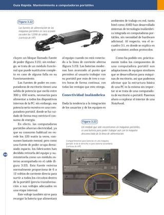 Guía Rápida. Mantenimiento a computadoras portátiles




         Figura 3.22                                                                                 ambientes de trabajo en red, tanto
                                                                                                     Intel como AMD han desarrollado
         Las fuentes de alimentación de las                                                          sistemas de tecnología inalámbri-
         máquinas portátiles en rara ocasión
         exceden los 120W de salida
                                                                                                     ca integrada en computadoras por-
         (cortesía de HP).                                                                           tátiles, sin necesidad de hardware
                                                                                                     adicional. Al respecto, vea el re-
                                                                                                     cuadro 3.1, en donde se explica en
                                                                                                     qué consisten ambos protocolos.

     cluyen un bloque llamado fuente           al equipo cuando no está conecta-                         Como ha podido ver, práctica-
     de poder (ﬁgura 3.21); sin embar-         do a la línea de corriente alterna                    mente todos los componentes de
     go, se trata de un módulo funcio-         (ﬁgura 3.23). Las baterías moder-                     una computadora portátil son
     nal que puede sustituirse comple-         nas han avanzado al punto que                         adaptaciones de equipos similares
     to en caso de alguna falla en su          permiten al usuario trabajar con                      que se desarrollaron para máqui-
     funcionamiento.                           su portátil por más de tres o cua-                    nas de escritorio, así que podemos
         Las fuentes de poder en com-          tro horas de forma continua, con                      aﬁ rmar que la estructura básica
     putadoras de escritorio tienen una        todas las ventajas que esto otorga.                   de una PC es la misma sin impor-
     salida de potencia que oscila entre                                                             tar si se trata de una computado-
     300 y 450 watts, necesarios para          Conectividad inalámbrica                              ra de escritorio o portátil. Pasemos
     alimentar a todos los dispositivos                                                              ahora a explorar el interior de una
     internos de la PC; sin embargo, esa       Dada la tendencia a la integración                    Notebook.
     potencia sería excesiva en una com-       de los usuarios y de los equipos en
     putadora portátil, donde se ha cui-
     dado de forma muy estricta el con-
     sumo de energía.
                                                                    Figura 3.23
         En efecto, las computadoras
     portátiles ahorran electricidad, ya                           Un módulo que sólo encontramos en máquinas portátiles,
                                                                   es una batería para poder trabajar aún con la máquina
     que su consumo habitual no ex-                                desconectada de la línea de alimentación.
     cede los 120 watts (a veces, con-
     sumen bastante menos); pero como             Compartimentos para baterías en una máquina
                                                  portatil; el de la derecha es para batería secundaria
     una fuente de poder ocupa dema-
                                                  (cortesía de HP)
     siado espacio, los fabricantes han
     decidido retirarla del equipo y su-
20
     ministrarla como un módulo ex-
     terno acompañada en el cable (ﬁ-
     gura 3.22). Esta fuente externa
     normalmente proporciona de 6 a
     12 voltios de corriente directa para
     surtir a todos los circuitos dentro
     de la portátil (previa transforma-
     ción a sus voltajes adecuados en
     una etapa interna).
         Este voltaje también sirve para
     recargar la batería que alimentará
 