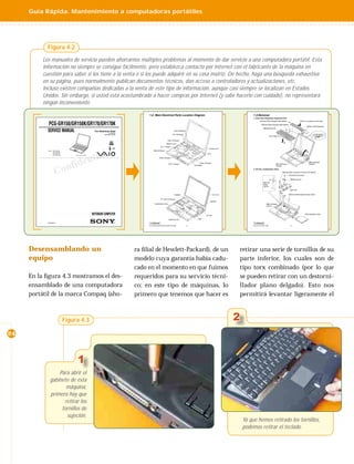 Guía Rápida. Mantenimiento a computadoras portátiles




           Figura 4.2

         Los manuales de servicio pueden ahorrarnos múltiples problemas al momento de dar servicio a una computadora portátil. Esta
         información no siempre se consigue fácilmente, pero establezca contacto por Internet con el fabricante de la máquina en
         cuestión para saber si los tiene a la venta o si los puede adquirir en su casa matriz. De hecho, haga una búsqueda exhaustiva
         en su página, pues normalmente publican documentos técnicos, dan acceso a controladores y actualizaciones, etc.
         Incluso existen compañías dedicadas a la venta de este tipo de información, aunque casi siempre se localizan en Estados
         Unidos. Sin embargo, si usted está acostumbrado a hacer compras por Internet (y sabe hacerlo con cuidado), no representará
         ningún inconveniente.

                                                                                            1-2. Main Electrical Parts Location Diagram                                                    1-3.Removal
                                                                                                                                                                                           1. Assy Hood Keyboard, Keyboard Unit
                                                                                                                                                                                                   3Screw M2X4 Special Head (Black)                   4Pull it up sliding it to the right.

            PCG-GR150/GR150K/GR170/GR170K                                                                                                                                                            8Screw M2X4 Special Head (Black)
                                                                                                                                                                                                                                                                6Assy Hood Keyboard
                                                                                                                                                                                                        q;Keyboard Unit
           SERVICE MANUAL                                     For American Area
                                                                           US Model
                                                                                                                             SWX-78 Board
                                                                                                                                                                                                                                         7

                                                                                                                                                                                                                                                          5
                                                                      Canadian Model                                       IFX-159 Board
                                                                                                                                                                                                                  Four Claws
                                                                                                                                                                                                                                                                             1
                                                                                                                   CNX-140 Board
                                                                                                                                                                                                                                   9
                                                                                                                 Modem Card
                                                                                                           VIF-17 Board
                                                                               S400                                                                              Inverter Unit




                                                             tial
           Lineup : PCG-GR150                                                                    MBX-55 Board
                    PCG-GR150K                                                                                                                                                                                                                                  2
                    PCG-GR170                                                                                                                                   CPU
                    PCG-GR170K        Illust : PCG-GR170K




                                                   en
                                                                                                        SWX-79 Board



                             d
                        onfi
                                                                                                                                                                                                                                                                    MBX-49 Board
                                                                                                                                                        PWS-16 Board
                                                                                                                      LEX-31 Board                                                                                        MBX-49 Board                              CN2004
                                                                                                                                                  SO-DIMM                                                                 CN1902



                      C                                                                                                                                                                    2. DC-Fan, Combination Drive
                                                                                                                                                                                                                                 5Screw (M2) 0 Number P3 Kind (X4) (Black)
                                                                                                                                                                                                                                         2+B M2 (X2) (Gold)

                                                                                                                                                                                                                                          3Plate ground
                                                                                                                                                                                                                  1
                                                                                                                                                                                                        MBX-49
                                                                                                                                                                                                        Board
                                                                                                                                                                                                        CN701

                                                                                                                                                                                                                                          7DC Fan
                                                                                                                                                                                                                               4
                                                                                                                             Speaker                                   LCD Unit                                                          9Screw M2X6 Special Head (Gold)
                                                                                                                                                                                                                                   6

                                                                                                           PC Card Connector
                                                                                                                                                                   Speaker
                                                                                                  Combination Drive                                                                                         MBX-49 Board
                                                                                                                                                                                                            CN102


                                                                                                                                                                                                                                         8
                                                            NOTEBOOK COMPUTER                                                                                 DC Fan
                                                                                                                                                                                                                                                              qaCombination Drive

                                                                                                                                                                                                                                                q;
                                                                                                                      Heat Sink (AL)                 HDD

           9-872-218-11                                                                     Confidential                                                                                   Confidential
                                                                                            PCG-GR150/GR150K/GR170/GR170K (AM)              1-2                                            PCG-FX777/FX877 (AM)                           1-2




     Desensamblando un                                                                 ra ﬁlial de Hewlett-Packard), de un                                                        retirar una serie de tornillos de su
     equipo                                                                            modelo cuya garantía había cadu-                                                           parte inferior, los cuales son de
                                                                                       cado en el momento en que fuimos                                                           tipo torx combinado (por lo que
     En la ﬁgura 4.3 mostramos el des-                                                 requeridos para su servicio técni-                                                         se pueden retirar con un destorni-
     ensamblado de una computadora                                                     co; en este tipo de máquinas, lo                                                           llador plano delgado). Esto nos
     portátil de la marca Compaq (aho-                                                 primero que tenemos que hacer es                                                           permitirá levantar ligeramente el



                                 Figura 4.3                                                                                                                                       2
24



                                        1
                  Para abrir el
              gabinete de esta
                     máquina,
              primero hay que
                    retirar los
                   tornillos de
                     sujeción.
                                                                                                                                                                                      Ya que hemos retirado los tornillos,
                                                                                                                                                                                      podemos retirar el teclado.
 