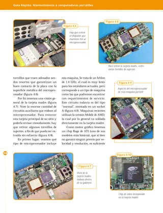 Guía Rápida. Mantenimiento a computadoras portátiles




                                                                                  Figura 4.8
                                             Figura 4.6

                                                  Hay que retirar
                                                  el disipador que
                                                  mantiene frío al
                                                  microprocesador.




                                                                                   Para retirar la tarjeta madre, retire
                                                                                   varios tornillos de sujeción


     tornillos que traen adosados sen-      esta máquina. Se trata de un Athlon
     dos resortes que garantizan un         de 1.4 GHz, el cual es muy lento                   Figura 4.9
     buen contacto de la placa con la       para los estándares actuales, pero
                                                                                             Aspecto del microprocesador
     superﬁcie metálica del micropro-       corresponde a un tipo de máquina
                                                                                             de esta máquina portátil.
     cesador (ﬁgura 4.6).                   como las que podremos encontrar
         Por ﬁn tenemos una visión ge-      con requerimientos de servicio.
     neral de la tarjeta madre (ﬁgura       Este circuito todavía es del tipo
     4.7). Note la enorme cantidad de       “normal”, montado en un socket
     circuitos auxiliares que rodean al     A (ﬁgura 4.9). Máquinas recientes
     microprocesador. Para remover          utilizan la versión Mobile de AMD,
     esta tarjeta principal de su sitio y   la cual por lo general va soldada
     poderla revisar cómodamente, hay       directamente en la tarjeta madre.
     que retirar algunos tornillos de           Como motor gráﬁco tenemos
     sujeción, a ﬁn de que pueda ser ex-    un chip Rage de ATI (uno de sus
     traída sin esfuerzo (ﬁgura 4.8).       modelos más básicos), que si bien
         En primer lugar, veamos qué        no ganará ningún premio por ve-
     tipo de microprocesador incluye        locidad y resolución, es suﬁciente


26
                                                                                            Figura 4.10



                                                           Figura 4.7

                                                          Vista de la
                                                          tarjeta madre,
                                                          todavía dentro
                                                          de su gabinete.



                                                                                               Chip de video incorporado
                                                                                               en la tarjeta madre.
 