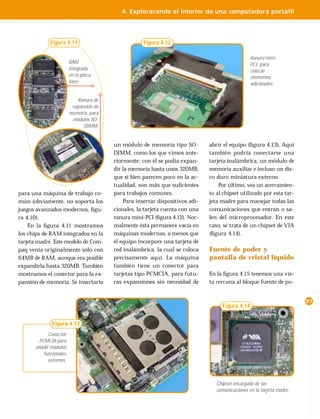 4. Explorarando el interior de una computadora portátil




             Figura 4.11                            Figura 4.12

                                                                                                 Ranura mini-
                        RAM                                                                      PCI, para
                        integrada                                                                colocar
                        en la placa                                                              elementos
                        base.                                                                    adicionales.


                           Ranura de
                         expansión de
                        memoria, para
                         módulos SO-
                              DIMM.


                                        un módulo de memoria tipo SO-         abrir el equipo (ﬁgura 4.13). Aquí
                                        DIMM, como los que vimos ante-        también podría conectarse una
                                        riormente; con él se podía expan-     tarjeta inalámbrica, un módulo de
                                        dir la memoria hasta unos 320MB,      memoria auxiliar e incluso un dis-
                                        que si bien parecen poco en la ac-    co duro miniatura externo.
                                        tualidad, son más que suﬁcientes          Por último, vea un acercamien-
para una máquina de trabajo co-         para trabajos comunes.                to al chipset utilizado por esta tar-
mún (obviamente, no soporta los             Para insertar dispositivos adi-   jeta madre para manejar todas las
juegos avanzados modernos, ﬁgu-         cionales, la tarjeta cuenta con una   comunicaciones que entran o sa-
ra 4.10).                               ranura mini-PCI (ﬁgura 4.12). Nor-    len del microprocesador. En este
    En la ﬁgura 4.11 mostramos          malmente ésta permanece vacía en      caso, se trata de un chipset de VIA
los chips de RAM integrados en la       máquinas modernas, a menos que        (ﬁgura 4.14).
tarjeta madre. Este modelo de Com-      el equipo incorpore una tarjeta de
paq venía originalmente sólo con        red inalámbrica, la cual se coloca    Fuente de poder y
64MB de RAM, aunque era posible         precisamente aquí. La máquina         pantalla de cristal líquido
expandirla hasta 320MB. También         también tiene un conector para
mostramos el conector para la ex-       tarjetas tipo PCMCIA, para futu-      En la ﬁgura 4.15 tenemos una vis-
pansión de memoria. Se insertaría       ras expansiones sin necesidad de      ta cercana al bloque fuente de po-


                                                                                                                       27
                                                                                   Figura 4.14


              Figura 4.13
            Conector
       PCMCIA para
      añadir módulos
         funcionales
            externos.



                                                                                 Chipset encargado de las
                                                                                 comunicaciones en la tarjeta madre.
 
