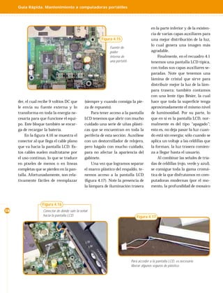 Guía Rápida. Mantenimiento a computadoras portátiles




                                                                                              en la parte inferior y de la existen-
                                                                                              cia de varias capas auxiliares para
                                                           Figura 4.15                        una mejor distribución de la luz,
                                                                                              lo cual genera una imagen más
                                                                Fuente de
                                                                poder                         agradable.
                                                                interna de                        Finalmente, en el recuadro 4.1
                                                                una portátil.                 tenemos una pantalla LCD típica,
                                                                                              con todas sus capas auxiliares se-
                                                                                              paradas. Note que tenemos una
                                                                                              lámina de cristal que sirve para
                                                                                              distribuir mejor la luz de la lám-
                                                                                              para trasera; también contamos
                                                                                              con una lente tipo Bésier, la cual
     der, el cual recibe 9 voltios DC que        (siempre y cuando consiga la pie-            hace que toda la superﬁcie tenga
     le envía su fuente externa y lo             za de repuesto).                             aproximadamente el mismo nivel
     transforma en toda la energía ne-                Para tener acceso a la pantalla         de luminosidad. Por su parte, lo
     cesaria para que funcione el equi-          LCD tenemos que abrir con mucho              que en sí es la pantalla LCD, nor-
     po. Este bloque también se encar-           cuidado una serie de uñas plásti-            malmente es del tipo “apagado”;
     ga de recargar la batería.                  cas que se encuentran en toda la             esto es, no deja pasar la luz cuan-
         En la ﬁgura 4.16 se muestra el          periferia de esta sección. Auxíliese         do está sin energía; sólo cuando se
     conector al que llega el cable plano        con un destornillador de relojero,           aplica un voltaje a las celdillas que
     que va hacia la pantalla LCD. Es-           pero hágalo con mucho cuidado,               la forman, la luz trasera comien-
     tos cables suelen maltratarse por           para no afectar la apariencia del            za a llegar hasta el usuario.
     el uso continuo, lo que se traduce          gabinete.                                        Al combinar las señales de tría-
     en pixeles de menos o en líneas                  Una vez que logramos separar            das de celdillas (rojo, verde y azul),
     completas que se pierden en la pan-         el marco plástico del respaldo, te-          se consigue toda la gama cromá-
     talla. Afortunadamente, son rela-           nemos acceso a la pantalla LCD               tica de la que disfrutamos en com-
     tivamente fáciles de reemplazar             (ﬁgura 4.17). Note la presencia de           putadoras modernas (por el mo-
                                                 la lámpara de iluminación trasera            mento, la profundidad de mosaico



                   Figura 4.16
28                  Conector de donde sale la señal
                    hacia la pantalla LCD.                                          Figura 4.17




                                                                                Para acceder a la pantalla LCD, es necesario
                                                                                liberar algunos seguros de plástico.
 