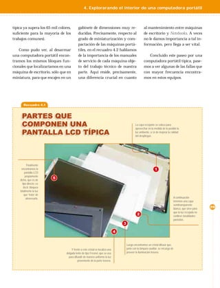 4. Explorarando el interior de una computadora portátil



típica ya supera los 65 mil colores,        gabinete de dimensiones muy re-                            al mantenimiento entre máquinas
suﬁciente para la mayoría de los            ducidas. Precisamente, respecto al                         de escritorio y Notebooks. A veces
trabajos comunes).                          grado de miniaturización y com-                            no le damos importancia a tal in-
                                            pactación de las máquinas portá-                           formación, pero llega a ser vital.
    Como pudo ver, al desarmar              tiles, en el recuadro 4.2 hablamos
una computadora portátil encon-             de la importancia de los manuales                             Concluido este paseo por una
tramos los mismos bloques fun-              de servicio de cada máquina obje-                          computadora portátil típica, pase-
cionales que localizaríamos en una          to del trabajo técnico de nuestra                          mos a ver algunas de las fallas que
máquina de escritorio, sólo que en          parte. Aqui reside, precisamente,                          con mayor frecuencia encontra-
miniatura, para que encajen en un           una diferencia crucial en cuanto                           mos en estos equipos.




       Recuadro 4.1



     PARTES QUE
     COMPONEN UNA                                                                              La capa reﬂejante se coloca para
                                                                                               aprovechar en la medida de lo posible la
     PANTALLA LCD TÍPICA                                                                       luz ambiente, a ﬁn de mejorar la calidad
                                                                                               del despliegue.




          Finalmente
     encontramos la                                                                                              1
        pantalla LCD
         propiamente
    dicha, que es de
                         5
      tipo directo; es
       decir, bloquea
    totalmente la luz
        que “trata” de
          atravesarla.                                                                                                                A continuación
                                                                                                                                      tenemos una capa
                                                                                                                                      semitransparente
                                                                                                                                      blanca, que sirve para   29
                                                                                                                                      que la luz reﬂejada no
                                                                                                 2                                    conlleve tonalidades
                                                                                                                                      parásitas.
                                                                                   3

                                                                               4


                                                                                       Luego encontramos un cristal difusor que,
                                     Y frente a este cristal se localiza una           junto con la lámpara auxiliar, se encarga de
                                 delgada lente de tipo Fresnel, que se usa             proveer la iluminación trasera.
                                   para difundir de manera uniforme la luz
                                           proveniente de la parte trasera.
 