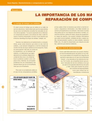 Guía Rápida. Mantenimiento a computadoras portátiles



          Recuadro 4.2



                                                                                     LA IMPORTANCIA DE LOS MA
                                                                                          REPARACIÓN DE COMPU
            La ventaja de trabajar con módulos

            Si usted conoce el trabajo que se realiza en un taller de                                                                             en las cuales si bien no tenemos que entrar a nivel de cir-
            servicio electrónico, habrá observado que los especialistas                                                                           cuitos o dispositivos individuales y las fallas también se
            de ese ramo normalmente consultan los manuales de ser-                                                                                centran principalmente en el software, intervienen muchas
            vicio de los aparatos. Y es que la reparación de un televisor,                                                                        más partes que en una máquina de escritorio: tornillos, co-
            un componente de audio o una cámara de video, suele ha-                                                                               nectores diversos, partes de chasis, piezas de acoplamien-
            cerse a nivel de componente o circuito, lo que requiere que                                                                           to, bases de soporte y los propios módulos informáticos
            el técnico identiﬁque los ﬂujos de señales, voltajes, etc.                                                                            que usted conoce (teclado, unidades de disco, tarjeta ma-
                                                                                                                                                  dre, microprocesador cuando no viene soldado, memoria
                Quienes nos dedicamos al mantenimiento a computa-                                                                                 RAM, etc.). Si usted ha desarmado una máquina de este
            doras, pocas veces tenemos que entrar en ese nivel de                                                                                 tipo, sabrá de qué estamos hablando.
            análisis, y casi siempre trabajamos a nivel de módulos (el
            monitor de tubo de rayos catódicos es la excepción). Nues-                                                                                        Menor nivel de estandarización
            tra preocupación más bien se centra en
            la arquitectura y en el software del                                                                                                                        Como cada fabricante tiene sus propios diseños,
            sistema, y si detectamos que algún                                                                                                                          el nivel de estandarización de partes es muy infe-
            elemento se ha dañado (digamos la                                                                                                                           rior al que existe en la industria de máquinas de
            unidad de disco duro o la unidad óp-                                                                                                                         escritorio (casi plena en el caso de los llamados
            tica) lo podemos sustituir como una                                                                                                                          “clones”, y muy elevada en los sistemas de mar-
            pieza única. Además, los principales                                                                                                                          ca). Por lo tanto, las compañías tienen que pro-
            problemas de una computadora casi                                                                                                                              ducir manuales de servicio similares a los que
            siempre tienen que ver con el software,                                                                                                                          se usan en los aparatos electrónicos de audio
            más que con el hardware.                                                                                                                                                y video, tanto para mostrar los proce-
                                                                                                                                                                                           sos correctos de desensamblado,
                Pero esto no es totalmente válido en                                                                                                                                            como para indicar las no-
            el caso de las computadoras portátiles,                                                                                                                                               menclaturas o números de


                                                                                      1-3. Removal                                                                                2. Combination Drive, CNX-143 Board                                                                  3. Hood

            PCG-GR150/GR150K/GR170/GR170K                                             1. HDD, Battery Door
                                                                                                                                                                                                    3 DVD-RW Assy
                                                                                                                                                                                                                                                          1
                                                                                                                                                                                                                                                                                               F




           SERVICE MANUAL                                   For American Area
                                                                         US Model
                                                                                                                                                            4 Screw M3X4
                                                                                                                                                              (X2) (Gold)             8 Screw
                                                                    Canadian Model
                                                                                                                                                                                                                                                          2
                                                                                                                                                                                                               Screw
                                                                                                                                                                                                               (M1.7X3.5)
                                                                                                                                                                                                               (Black)
                                                                                                                                                                                                                       CN7501
                                                                                                                                                                                                                           Bay Board Sheet                                             Plate Ke
                                                                                                                               HDD Sheet                                                                                           6 CNX-143                                            Plate Ke
                                                                             S400
                                                                                                                                                                                                                                     Board




                                                    tial
           Lineup : PCG-GR150                                                                                                                                                                                                              2 Screw M2
                                                                                                                  4                        3 Screw M3X4                             9 CD Bay Bezel
30                  PCG-GR150K
                    PCG-GR170
                    PCG-GR170K      Illust : PCG-GR170K
                                                                                                                                             (X2) (Gold)
                                                                                                                                                           1 Two Claws                      q; Combination Drive
                                                                                                                                                                                                                     4
                                                                                                                                                                                                                                             (X2) (Silver)

                                                                                                                                                                                                                                                                                            q; B




                                                 en
                                                                                                      1
                                                                                                                                                   2 HDD Door
                                                                                                                                                                                                            5 Bay Case                                                                   MBX-5



                                      d
                                 onfi
                                                                                                                               5 HDD Assy                                                                                                                                                   MB

                                                                                                                                                                                                                                               1 Special Head Screw
                                                                                                                                                                                                                                                 (M2X4) (X2) (Black)



                      C
                                                                                                       2 Battery Door                                                                                                                                                                  4. DC Fa
                                                                                                                                                                                                                               3 Screw M2 (X2) (Silver)
                                                                                                                        3 Screw M3 (Black)


                                                                                                                                                                                                                                                                                        Note : In
                                                                                                                                                                                                                                                                                               a
                                                                                                                                                                                    Note : If the DVD-RW Assy cannot be removed, there is a case that the portion (A) on the rear
                                                                                                                                                                                                                                                                                               fo
                                                                                                                                                                                           of the main unit is secured by screw. Remove the screw blind seal (Cap Bay) and check it.
                                                                                                                                                                                                                                                                                               s
                                                                                                                                                                                                                                                                                               in
                                                                                                                                                                                                                Cap Bay




                                                                                                                                                                                                        A


                                                                                                                                                                                                                                                                                       ∗1 When r
                                                          NOTEBOOK COMPUTER                                                                                                                                                                                                              “1-4. Re


                                                                                                                                                               Confidential       Confidential
                                                                                                                         1-3               PCG-GR150/GR150K/GR170/GR170K (AM)     PCG-GR150/GR150K/GR170/GR170K (AM)              1-4

           9-872-218-11
 